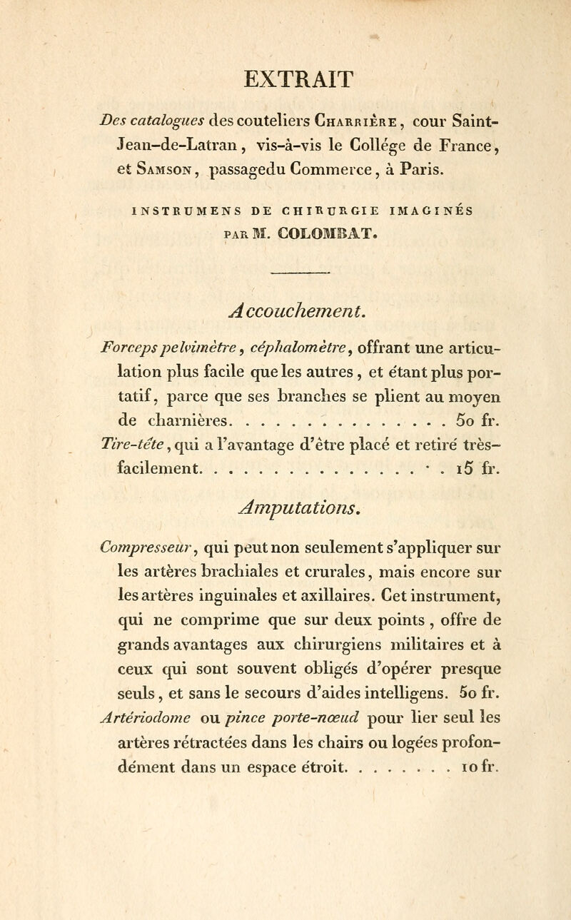 EXTRAIT Des catalogues des couteliers Charriere , cour Saint- Jean-de-Latran, vis-à-vis le Collège de France, et Samson, passagedu Commerce, à Paris. INSTRUMENS DE CHIRURGIE IMAGINES PAR M. COLOMEAT. A ccouchement. Foreepspelnmètre, céphalomètre, offrant une articu- lation plus facile que les autres, et e'tant plus por- tatif, parce que ses branches se plient au moyen de charnières 5o fr. Tire-tête, qui a l'avantage d'être placé et retiré très- facilement • . i5 fr. Amputations, Compresseur ^ qui peut non seulement s'appliquer sur les artères brachiales et crurales, mais encore sur les artères inguinales et axillaires. Cet instrument, qui ne comprime que sur deux points , offre de grands avantages aux chirurgiens militaires et à ceux qui sont souvent oblige's d'opérer presque seuls, et sans le secours d'aides intelligens. 5o fr. Artériodome ou pince porte-nœud pour lier seul les artères rétracte'es dans les chairs ou loge'es profon- dément dans un espace étroit lofr.