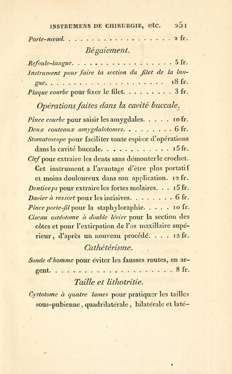 Porte-nœud. 2 fr. Bégaiement. Refoule-langue 5 fr. Instrument pour faire la section du filet de la lan- gue 18 fr. Plaque courbe pour fixer le filet 3 fr. Opérations faites dans la cavité buccale. Pz/zce coMr&(? pour saisir les amygdales lofr. Deux couteaux amygdalotomes 6 fr. Stomatoscope pour faciliter toute espèce d'opérations dans la cavité buccale i5fr. C/^pour extraire les dents sans de'monterle crochet. Cet instrument a l'avantage d'être plus portatif et moins douloureux dans son application. 12 fr. D^/î^/ce/?^ pour extraire les fortes molaires. . . i5fr. Di^werÀ! rej^or^ pour les incisives. 6 fr. Pince porte-fil ^çmx la staphylorapliie. . . . . 10 fr. Ciseau ostéotome à double levier pour la section des côtes et pour l'extirpation de l'os maxillaire supé- rieur, d'après un nouveau procède'. . . . 12 fr. Cathétérisjne. Sonde d'homme pour e'viter les fausses routes, en ar- gent 3 fr. Taille et lithotritie. Cystotome à quatre lames pour pratiquer les tailles sous-pubienne, quadrilatérale, bilatérale et laté-