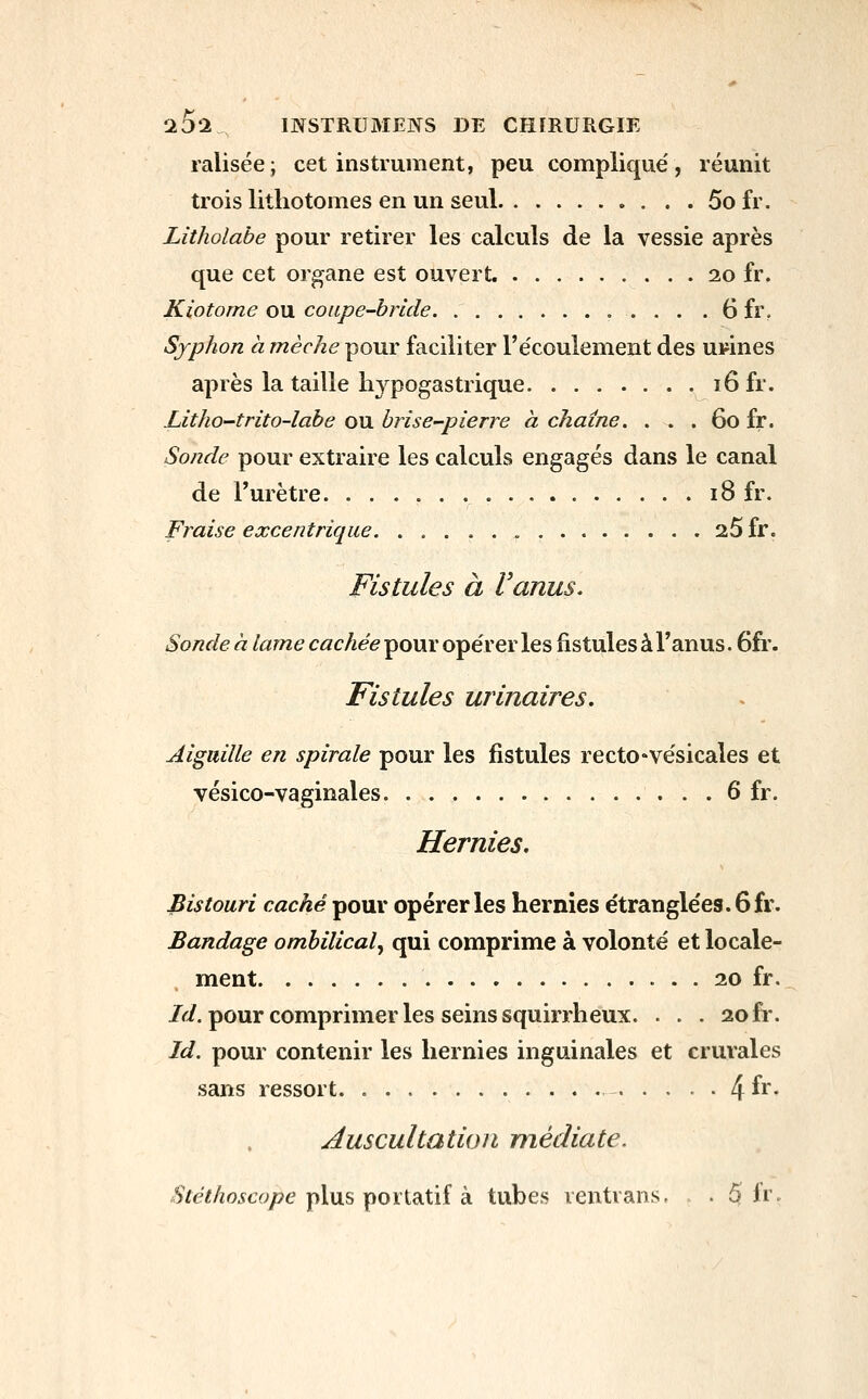 ^5l mSTRUMENS DE CHIRURGIE ralisée; cet instrument, peu compliqué, réunit trois lithotomes en un seul 5ofr. Litholabe pour retirer les calculs de la vessie après que cet organe est ouvert. 20 fr. Kiotorne ow. coupe-hride . 6 fr. Sjphon a mèche pour faciliter l'e'coulement des usines après la taille liypogastrique 16 fr. Litho-trito-labe ou briser-pierre à chaîne. . . . 60 fr. Sonde pour extraire les calculs engagés dans le canal de l'urètre 18 fr. Fraise excentrique 26 fr. Fistules à Uanus. Sonde à lame cachée pour opérer les fistules à l'anus. 6fi\ Fistules urinaires. Aiguille en spirale pour les fistules rectO'Vésicales et vésico-vaginales 6 fr. Hernies. Bistouri caché pour opérer les hernies étranglées. 6 fr. Bandage ombilical^ qui comprime à volonté et locale- ment 20 fr. /<'i. pour comprimer les seins squirrheux. . . . 20 fr. Id. pour contenir les hernies inguinales et crurales sans ressort • • • • 4 fr- Auscultation médiate. Stéthoscope yAws \soxidXiî k tubes rentrans. . . 5 fr.