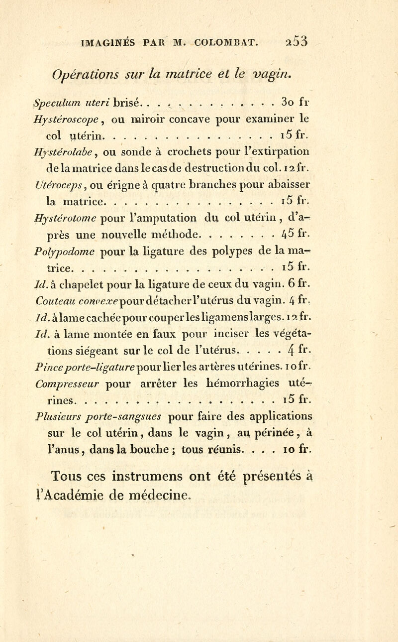 Opérations sur la matrice et le vagin» Spéculum uteri brisé. ...,.,.. 3o fr Hystéroscope, ou miroir concave pour examiner le col ute'rin i5fr. Hystérolabe, ou sonde à crochets pour Textirpation de la matrice dans le cas de destruction du col. 12 fr. TJtéroceps^ ou e'rigne à quatre branches pour abaisser la matrice i5 fr. Hystérotome pour l'amputation du col utérin , d'a-^ près une nouvelle méthode 45 fr. Polypodome pour la ligature des polypes de la ma- trice i5 fr. Id. à chapelet pour la ligature de ceux du vagin. 6 fr. Couteau co^p/^^é pour détacher l'ute'rus du vagin. 4 fr- Id. àlame cachée pour couper les ligamens larges. 12 fr. Id. à lame montée en faux pour inciser les végéta- tions siégeant sur le col de l'utérus. .... ^h. Pince porte-ligature ^onrlierles artères utérines, i ofr. Compresseur pour arrêter les hémorrhagies uté- rines . i5 fr. Plusieurs porte-sangsues pour faire des applications sur le col utérin, dans le vagin, au périnée, à l'anus, dans la bouche ; tous réunis. . . . 10 fr. Tous ces instrumens ont été présentés h FAcadémie de médecine.