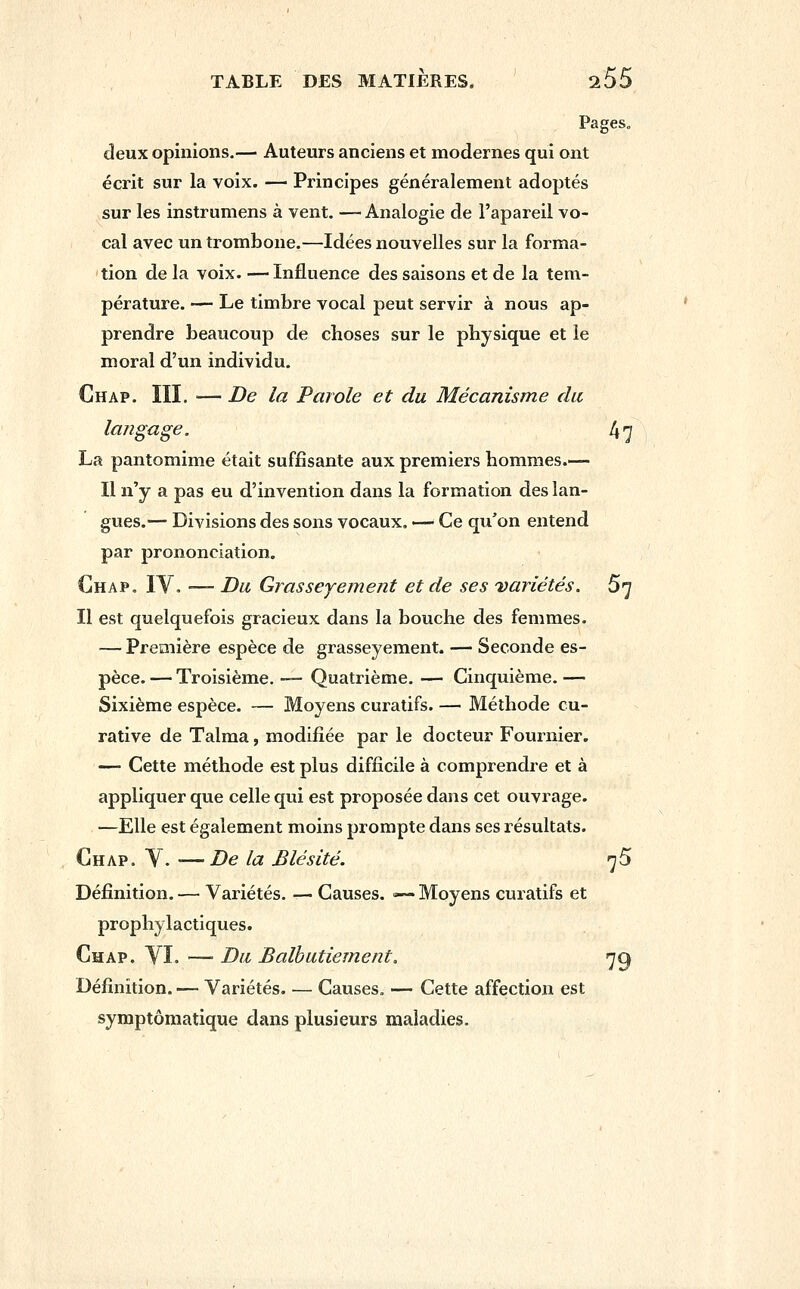 Pages» deux opinions.— Auteurs anciens et modernes qui ont écrit sur la voix. — Principes généralement adoptés sur les instrumens à vent. — Analogie de l'apareil vo- cal avec un trombone.—Idées nouvelles sur la forma- tion de la voix. — Influence des saisons et de la tem- pérature. — Le timbre vocal peut servir à nous ap- prendre beaucoup de choses sur le physique et le moral d'un individu. Chap. m. —- De la Parole et du Mécanisme du, langage. 47 La pantomime était suffisante aux premiers hommes.— Il n'y a pas eu d'invention dans la formation des lan- gues.— Divisions des sons vocaux. — Ce qu'on entend par prononciation. Chap. IV. -— Du Grasseyement et de ses 'variétés. 5^ Il est quelquefois gracieux dans la bouche des femmes. — Première espèce de grasseyement. — Seconde es- pèce. — Troisième. — Quatrième. — Cinquième. — Sixième espèce. — Moyens curatifs. — Méthode cu- rative de Talma, modifiée par le docteur Fournier. — Cette méthode est plus difficile à comprendre et à appliquer que celle qui est proposée dans cet ouvrage. —Elle est également moins prompte dans ses résultats. Chap. Y. —De la Blé site. 7 5 Définition. — Variétés. — Causes. — Moyens curatifs et prophylactiques. Chap. YI. — Du Balbutiement. 7^ Définition. — Variétés. — Causes, — Cette affection est symptômatique dans plusieurs maladies.