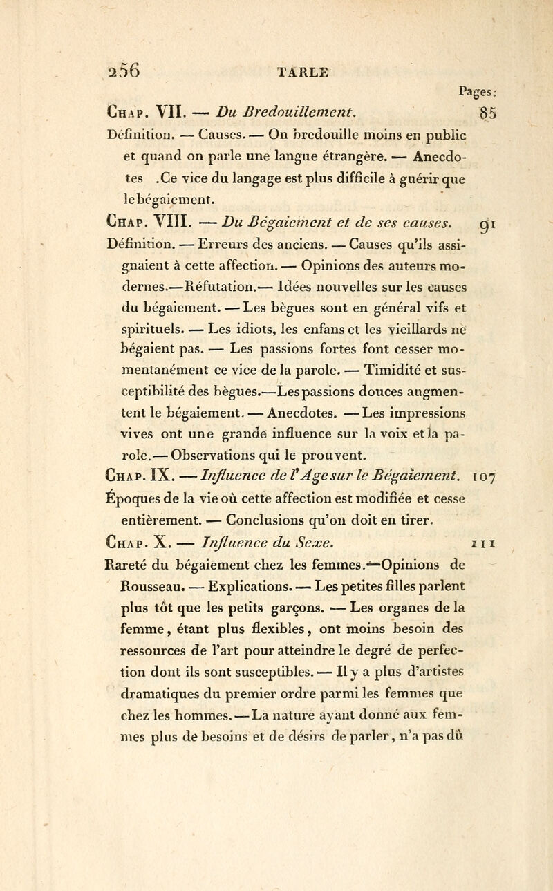 Pages; Chap. VII. — Da Brednuillement. 35 Définition. — Causes.— On bredouille moins en public et quand on parle une langue étrangère. — Anecdo- tes .Ce vice du langage est plus difficile à guérir que lebégaiement. Chap. VIII. — Du Bégaiement et de ses causes. gi Définition. — Erreurs des anciens. — Causes qu'ils assi- gnaient à cette affection. — Opinions des auteurs mo- dernes.—Réfutation.— Idées nouvelles sur les causes du bégaiement. — Les bègues sont en général vifs et spirituels. — Les idiots, les enfans et les vieillards ne bégaient pas. — Les passions fortes font cesser mo- mentanément ce vice de la parole. — Timidité et sus- ceptibilité des bègues.—Les passions douces augmen- tent le bégaiement. — Anecdotes. —Les impressions vives ont une grande influence sur la voix et la pa- role,— Observations qui le prouvent. Chap. IX. — Influence de P Age sur le Bégaiement. 107 Époques de la vie où cette affection est modifiée et cesse entièrement. — Conclusions qu'on doit en tirer. Chap. X. — Influence du Sexe. m Rareté du bégaiement chez les femmes.^—Opinions de Rousseau. — Explications. — Les petites filles parlent plus tôt que les petits garçons. — Les organes de la femme, étant plus flexibles, ont moins besoin des ressources de l'art pour atteindre le degré de perfec- tion dont ils sont susceptibles. — H y a plus d'artistes dramatiques du premier ordre parmi les femmes que chez les hommes. — La nature ayant donné aux fem- mes plus de besoins et de désirs de parler, n'a pas du