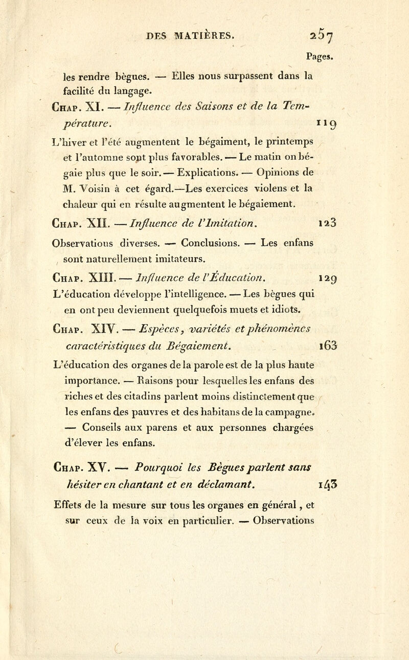DES MATIÈRES. ^l^'J Pages. les rendre bègues. — Elles nous surpassent dans la facilité du langage. Chap . XI. — Influence des Saisons et de la Tem- pérature. 119 L'hiver et l'été augmentent le Légaiment, le printemps et l'automne sont plus favorables. — Le matin on bé- gaie plus que le soir.— Explications. — Opinions de M. Voisin à cet égard.—Les exercices violens et la chaleur qui en résulte augmentent le bégaiement. Chap. XIL —Influence de VImitation. 123 Observatious diverses. — Conclusions. — Les enfans I sont naturellement imitateurs. Chap. XIII. •— Influence de VEducation. 129 L'éducation développe l'intelligence. — Les bègues qui en ont peu deviennent quelquefois muets et idiots. Chap. XIV. — Espèces, variétés et phénomènes caractéristiques du Bégaiement. l63 L'éducation des organes de la parole est de la plus haute importance. — Raisons pour lesquelles les enfans des riches et des citadins parlent moins distinctement que les enfans des pauvres et des habitans de la campagne, — Conseils aux parens et aux personnes chargées d'élever les enfans. Chap. XV. — Pourquoi les Bègues parlent sans hésiter en chantant et en déclamant. 145 Effets de la mesure sur tous les organes en général, et sur ceux de la voix en particulier. — Observations