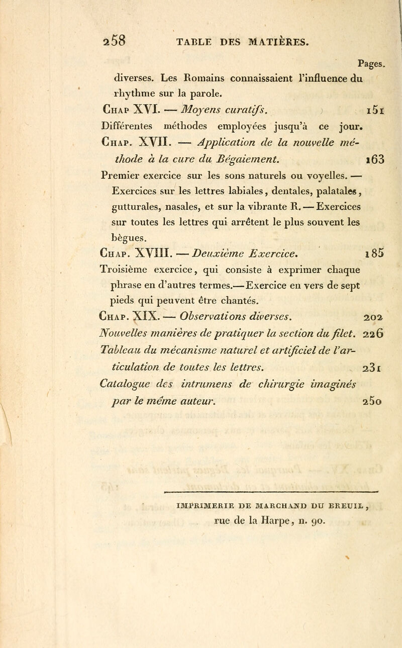 2 58 TABLE DES MATIERES. Pages, diverses. Les Romains connaissaient l'influence du iliythme sur la parole. Chap XVI. — Moyens curatlfs. i5i Différentes méthodes employées jusqu'à ce jour. Chap. XYII. — Application de la nouvelle mé- thode CL la cure du Bégaiement. i63 Premier exercice sur les sons naturels ou voyelles. — Exercices sur les lettres labiales, dentales, palatales, gutturales, nasales, et sur la vibrante R. — Exercices sur toutes les lettres qui arrêtent le plus souvent les bègues, Chap. XVIII. —Deuxième Exercice, i85 Troisième exercice, qui consiste à exprimer chaque phrase en d'autres termes.—Exercice en vers de sept pieds qui peuvent être chantés. Chap. XIX. — Observations diverses. 202 Nouvelles manières de pratiquer la section du filet. 226 Tableau du mécanisme naturel et artificiel de l'ar- ticulation de toutes les lettres. 281 Catalogue des intrumens de chirurgie imaginés par le même auteur. aSo IMPRIMERIE DE MARCHAND DU BREUIL rue de la Harpe, n. 90.