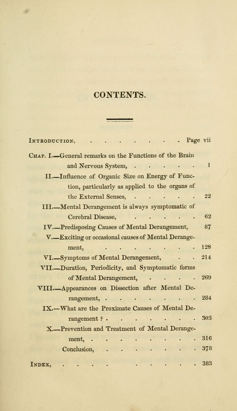 Introductioit, Page vii Chap. I.—General remarks on the Functions of the Brain and Nervous System, 1 II—Influence of Organic Size on Energy of Func- tion, particularly as applied to the organs of the External Senses, 22 III.—Mental Derangement is always symptomatic of Cerebral Disease, 62 IV Predisposing Causes of Mental Derangement, 87 V.—Exciting or occasional causes of Mental Derange- ment, 128 VI.—Symptoms of Mental Derangement, . . 214 VII Duration, Periodicity, and Symptomatic forms of Mental Derangement, .... 269 VIII.—Appearances on Dissection after Mental De- rangement, 284 IX.—What are the Proximate Causes of Mental De- rangement ? 303 X.—Prevention and Treatment of Mental Derange- ment, 316 Conclusion, 378 Index, .... 383