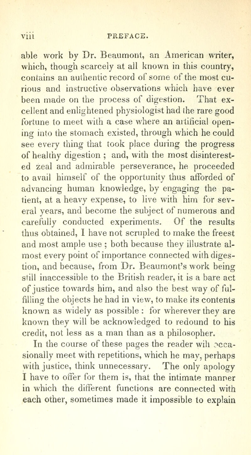 able work by Br. Beaumont, an American writer, which, though scarcely at all known in this country, contains an authentic record of some of the most cu- rious and instructive observations which have ever been made on the process of digestion. That ex- cellent and enlightened physiologist had the rare good fortune to meet with a case where an artificial open- ing into the stomach existed, through which he could see every thing that took place during the progress of healthy digestion ; and, with the most disinterest- ed zeal and admirable perseverance, he proceeded to avail himself of the opportunity thus afforded of advancing human knowledge, by engaging the pa- tient, at a heavy expense, to live with him for sev- eral years, and become the subject of numerous and carefully conducted experiments. Of the results thus obtained, I have not scrupled to make the freest and most ample use ; both because they illustrate al- most every point of importance connected with diges- tion, and because, from Dr. Beaumont's work being still inaccessible to the British reader, it is a bare act of justice towards him, and also the best way of ful- filling the objects he had in view, to make its contents known as widely as possible : for wherever they are known they will be acknowledged to redound to his credit, not less as a man than as a philosopher. In the course of these pages the reader will occa- sionally meet with repetitions, which he may, perhaps with justice, think unnecessary. The only apology I have to offer for them is, that the intimate manner in which the different functions are connected with each other, sometimes made it impossible to explain