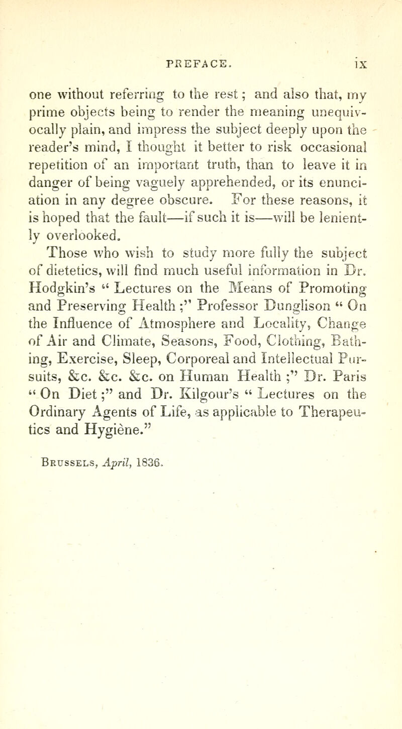 one without referring to the rest; and also that, my prime objects being to render the meaning unequiv- ocally plain, and impress the subject deeply upon the reader's mind, I thought it better to risk occasional repetition of an important truth, than to leave it in danger of being vaguely apprehended, or its enunci- ation in any degree obscure. For these reasons, it is hoped that the fault—if such it is—will be lenient- ly overlooked. Those who wish to study more fully the subject of dietetics, will find much useful information in Dr. Hodgkin's  Lectures on the Means of Promoting and Preserving Health; Professor Dunglison  On the Influence of Atmosphere and Locality, Change of Air and Climate, Seasons, Food, Clothing, Bath- ing, Exercise, Sleep, Corporeal and Intellectual Pur- suits, &c. &c. &c. on Human Health ; Dr. Paris  On Diet; and Dr. Kilgour's  Lectures on the Ordinary Agents of Life, as applicable to Therapeu- tics and Hygiene. Brussels, April, 1836.