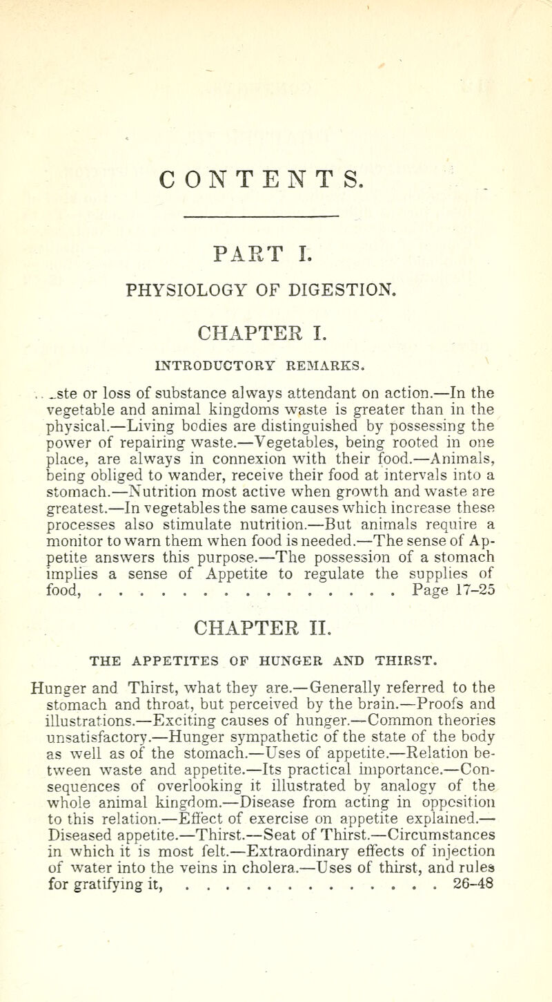 CONTENTS. PART I. PHYSIOLOGY OF DIGESTION. CHAPTER I. INTRODUCTORY REMARKS. ste or loss of substance always attendant on action.—In the vegetable and animal kingdoms waste is greater than in the physical.—Living bodies are distinguished by possessing the power of repairing waste.—Vegetables, being rooted in one place, are always in connexion with their food.—Animals, being obliged to wander, receive their food at intervals into a stomach.—Nutrition most active when growth and waste are greatest.—In vegetables the same causes which increase these processes also stimulate nutrition.—But animals require a monitor to warn them when food is needed.—The sense of Ap- petite answers this purpose.—The possession of a stomach implies a sense of Appetite to regulate the supplies of food, Page 17-25 CHAPTER II. THE APPETITES OF HUNGER AND THIRST. Hunger and Thirst, what they are.—Generally referred to the stomach and throat, but perceived by the brain.—Proofs and illustrations.—Exciting causes of hunger.—Common theories unsatisfactory.—Hunger sympathetic of the state of the body as well as of the stomach.—Uses of appetite.—Relation be- tween waste and appetite.—Its practical importance.—Con- sequences of overlooking it illustrated by analogy of the whole animal kingdom.—Disease from acting in opposition to this relation.—Effect of exercise on appetite explained.— Diseased appetite.—Thirst.—Seat of Thirst.—Circumstances in which it is most felt.—Extraordinary effects of injection of water into the veins in cholera.—Uses of thirst, and rules for gratifying it, 26-48