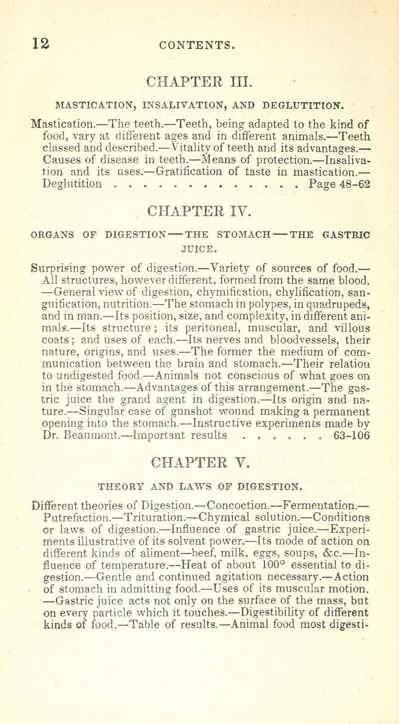 CHAPTER III. MASTICATION, INSALIVATION, AND DEGLUTITION. Mastication.—The teeth.—Teeth, being adapted to the kind of food, vary at different ages and in different animals.—Teeth classed and described.— Vitality of teeth and its advantages.— Causes of disease in teeth.—Means of protection.—Insaliva- tion and its uses.—Gratification of taste in mastication.— Deglutition Page 48-62 CHAPTER IV. ORGANS OF DIGESTION THE STOMACH THE GASTRIC JUICE. Surprising power of digestion.—Variety of sources of food.— All structures, however different, formed from the same blood. —General view of digestion, chymification, chylification, san- guification, nutrition.—The stomach in polypes, in quadrupeds, and in man.—Its position, size, and complexity, in different ani- mals.—Its structure; its peritoneal, muscular, and villous coats ; and uses of each.—Its nerves and bloodvessels, their nature, origins, and uses.—The former the medium of com- munication between the brain and stomach.—Their relation to undigested food.—Animals not conscious of what goes on in the stomach.—Advantages of this arrangement.—The gas- tric juice the grand agent in digestion.—Its origin and na- ture.—Singular case of gunshot wound making a permanent opening into the stomach.—Instructive experiments made by Dr. Beaumont.—Important results 63-106 CHAPTER V. THEORY AND LAWS OF DIGESTION. Different theories of Digestion.—Concoction.—Fermentation.— Putrefaction.—Trituration.—Chymical solution.—Conditions or laws of digestion.—Influence of gastric juice.—Experi- ments illustrative of its solvent power.—Its mode of action on different kinds of aliment—beef, milk, eggs, soups, &c.—In- fluence of temperature.—Heat of about 100° essential to di- gestion.—Gentle and continued agitation necessary.— Action - of stomach in admitting food.—Uses of its muscular motion. —Gastric juice acts not only on the surface of the mass, but on every particle which it touches.—Digestibility of different kinds of food.—Table of results.—Animal food most digesti-