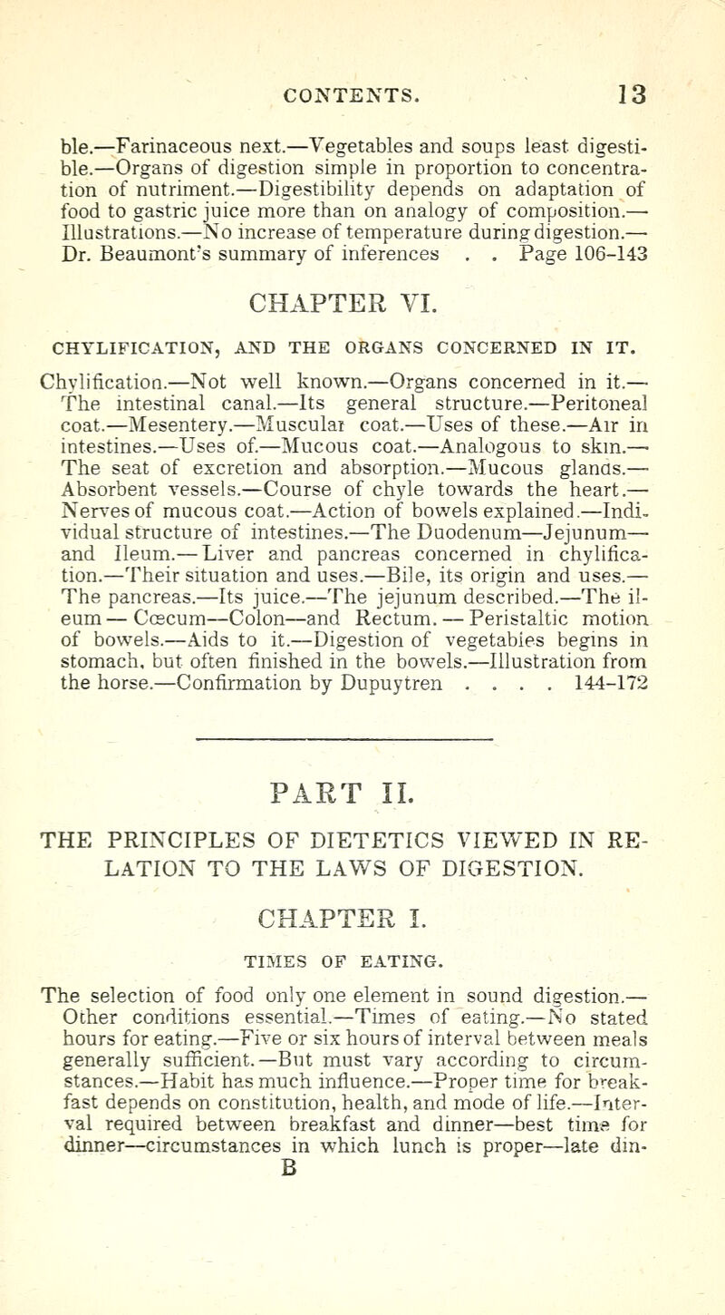 ble.—Farinaceous next.—Vegetables and soups least, digesti- ble.—Organs of digestion simple in proportion to concentra- tion of nutriment.—Digestibility depends on adaptation of food to gastric juice more than on analogy of composition.— Illustrations.—No increase of temperature during digestion.—■ Dr. Beaumont's summary of inferences . . Page 106-143 CHAPTER VI. CHYLIFICATION, AND THE ORGANS CONCERNED IN IT. Chylification.—Not well known.—Organs concerned in it.— The intestinal canal.—Its general structure.—Peritoneal coat.—Mesentery.—Musculai coat.—Uses of these.—Air in intestines.—Uses of.—Mucous coat.—Analogous to skm.— The seat of excretion and absorption.—Mucous glands.— Absorbent vessels.—Course of chyle towards the heart.—■ Nerves of mucous coat.—Action of bowels explained.—Indi- vidual structure of intestines.—The Duodenum—Jejunum— and Ileum.— Liver and pancreas concerned in chylifica- tion.—Their situation and uses.—Bile, its origin and uses.— The pancreas.—Its juice.—The jejunum described.—The il- eum— Ccecum—Colon—and Rectum. — Peristaltic motion of bowels.—Aids to it.—Digestion of vegetables begins in stomach, but often finished in the bowels.—Illustration from the horse.—Confirmation by Dupuytren .... 144-172 PART II. THE PRINCIPLES OF DIETETICS VIEWED IN RE- LATION TO THE LAWS OF DIGESTION. CHAPTER I. TIMES OF EATING. The selection of food only one element in sound digestion.— Other conditions essential.—Times of eating.—No stated hours for eating.—Five or six hours of interval between meals generally sufficient.—But must vary according to circum- stances.—Habit has much influence.—Proper time for break- fast depends on constitution, health, and mode of life.—Inter- val required between breakfast and dinner—best time for dinner—circumstances in which lunch is proper—late din- B