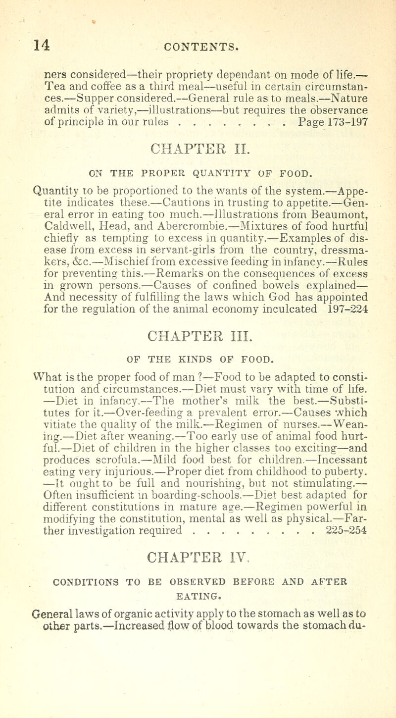 ners considered—their propriety dependant on mode of life.— Tea and coffee as a third meal—useful in certain circumstan- ces.—Supper considered.—General rule as to meals.—Nature admits of variety,—illustrations—but requires the observance of principle in our rules Page 173-197 CHAPTER II. ON THE PROPER QUANTITY OF FOOD. Quantity to be proportioned to the wants of the system.—Appe- tite indicates these.—Cautions in trusting to appetite.—Gen- eral error in eating too much.—Illustrations from Beaumont, Caldwell, Head, and Abercrombie.—Mixtures of food hurtful chiefly as tempting to excess in quantity.—Examples of dis- ease from excess in servant-girls from the country, dressma- kers, &c.—Mischief from excessive feeding in infancy.—Rules for preventing this.—Remarks on the consequences of excess in grown persons.—Causes of confined bowels explained— And necessity of fulfilling the laws which God has appointed for the regulation of the animal economy inculcated 197-224 CHAPTER III. OF THE KINDS OF FOOD. What is the proper food of man ?—Food to be adapted to consti- tution and circumstances.—Diet must vary with time of life. —Diet in infancy.—The mother's milk the best.—Substi- tutes for it.—Over-feeding a prevalent error.—Causes which vitiate the quality of the milk.—Regimen of nurses.—Wean- ing.—Diet after weaning.—Too early use of animal food hurt- ful.—Diet of children in the higher classes too exciting—and produces scrofula.—Mild food best for children.—Incessant eating very injurious.—Proper diet from childhood to puberty. —It ought to be full and nourishing, but not stimulating.— Often insufficient in boarding-schools.—Diet best adapted for different constitutions in mature age.—Regimen powerful in modifying the constitution, mental as well as physical.—Far- ther investigation required 225-254 CHAPTER IV. CONDITIONS TO BE OBSERVED BEFORE AND AFTER EATING. General laws of organic activity apply to the stomach as well as to other parts.—Increased flow of blood towards the stomach du-