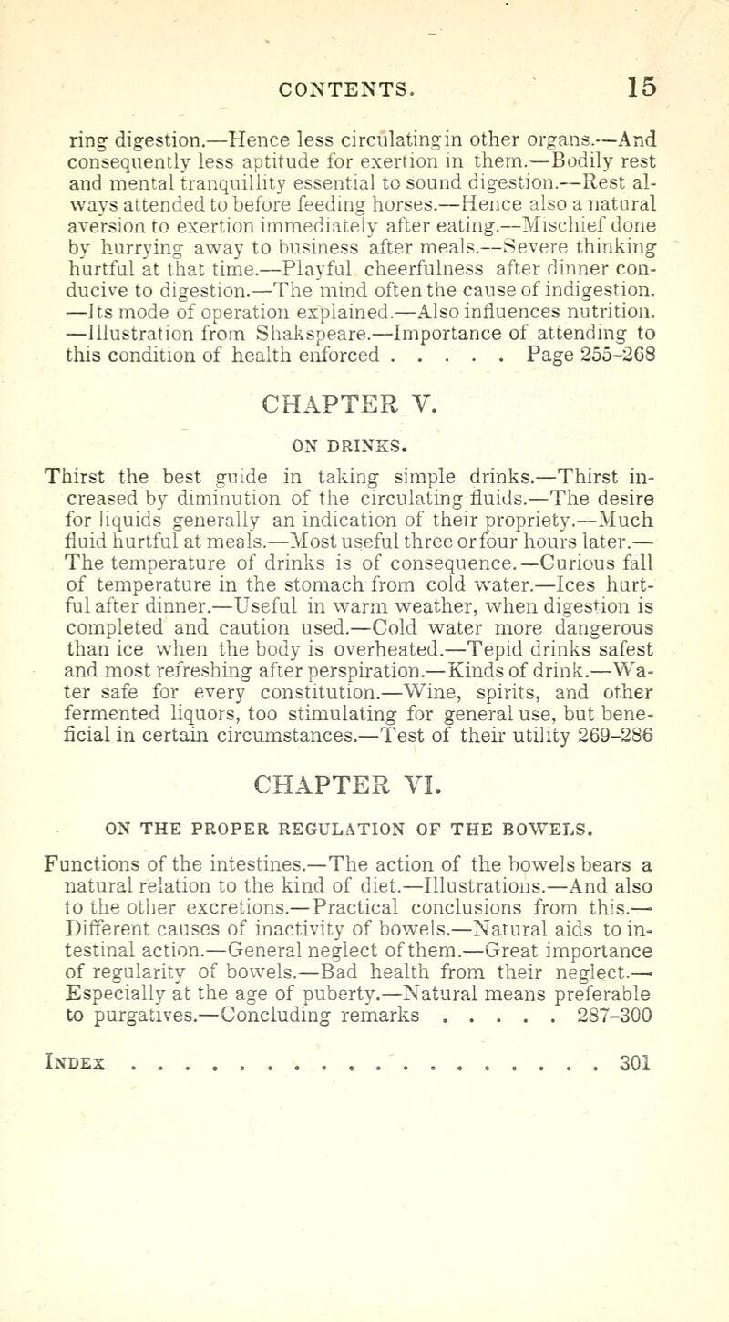 ring digestion.—Hence less circulating in other organs.—And consequently less aptitude for exertion in them.—Bodily rest and mental tranquillity essential to sound digestion.—Rest al- ways attended to before feeding horses.—Hence also a natural aversion to exertion immediately after eating.—Mischief done by hurrying away to business after meals.—Severe thinking hurtful at that time.—Playful cheerfulness after dinner con- ducive to digestion.—The mind often the cause of indigestion. —Its mode of operation explained.—Also influences nutrition. —Illustration from Shakspeare.—Importance of attending to this condition of health enforced Page 255-2G8 CHAPTER V. ON DRINKS. Thirst the best guide in taking simple drinks.—Thirst in- creased by diminution of the circulating fluids.—The desire for liquids generally an indication of their propriety.—Much fluid hurtful at meals.—Most useful three orfour hours later.— The temperature of drinks is of consequence.—Curious fall of temperature in the stomach from cold water.—Ices hurt- ful after dinner.—Useful in warm weather, when digestion is completed and caution used.—Cold water more dangerous than ice when the body is overheated.—Tepid drinks safest and most refreshing after perspiration.—Kinds of drink.—Wa- ter safe for every constitution.—Wine, spirits, and other fermented liquors, too stimulating for general use, but bene- ficial in certain circumstances.—Test of their utility 269-286 CHAPTER VI. ON THE PROPER REGULATION OF THE BOWELS. Functions of the intestines.—The action of the bowels bears a natural relation to the kind of diet.—Illustrations.—And also to the other excretions.— Practical conclusions from this.— Different causes of inactivity of bowels.—Natural aids to in- testinal action.—General neglect of them.—Great importance of regularity of bowels.—Bad health from their neglect- Especially at the age of puberty.—Natural means preferable to purgatives.—Concluding remarks 287-300 Index 301