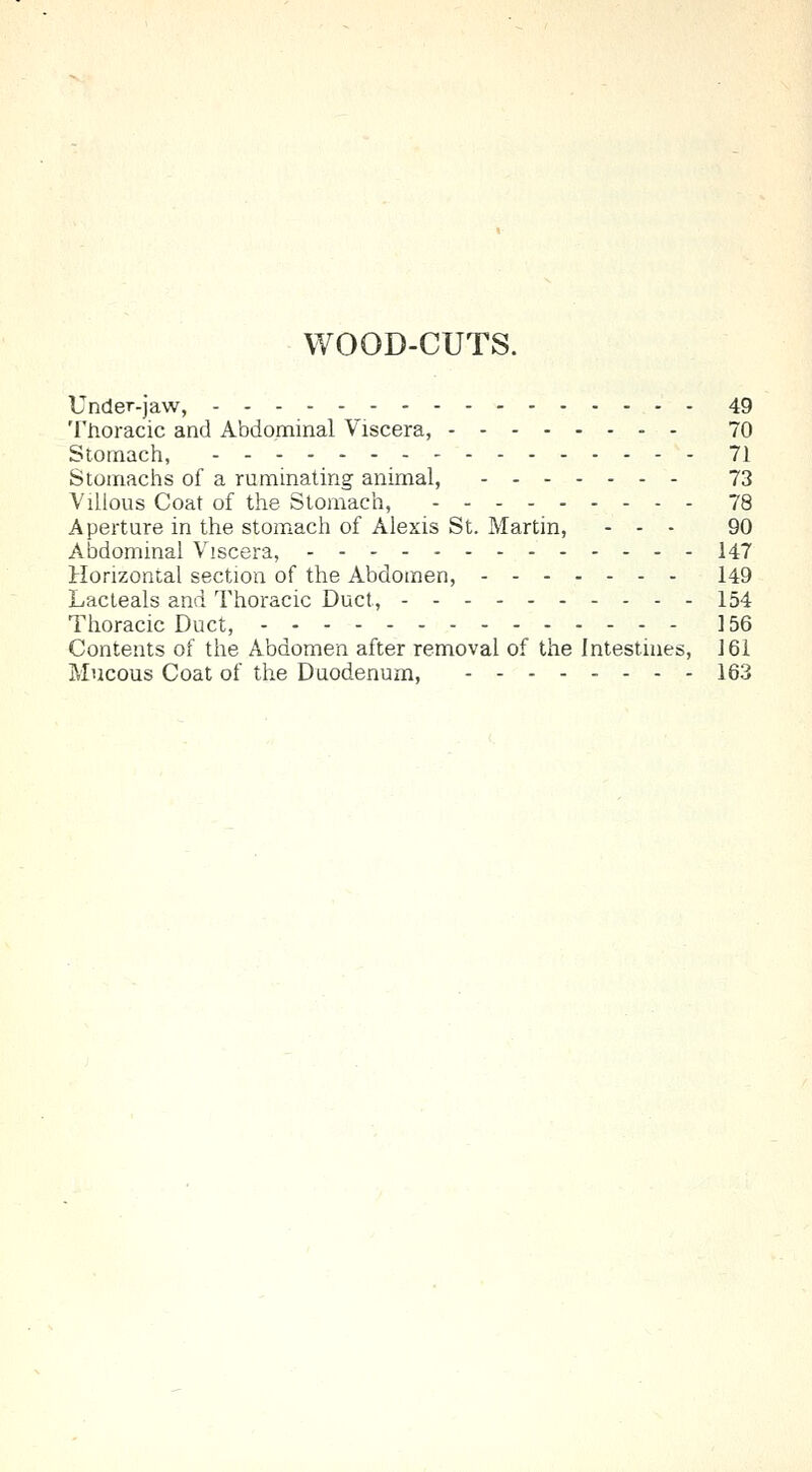 WOOD-CUTS. Under-jaw, 49 Thoracic and Abdominal Viscera, 70 Stomach, 71 Stomachs of a ruminating animal, 73 Villous Coat of the Stomach, 78 Aperture in the stomach of Alexis St. Martin, - - - 90 Abdominal Viscera, 147 Horizontal section of the Abdomen, 149 Lacteals and Thoracic Duct, 154 Thoracic Duct, 156 Contents of the Abdomen after removal of the Intestines, 161 Mucous Coat of the Duodenum, 163