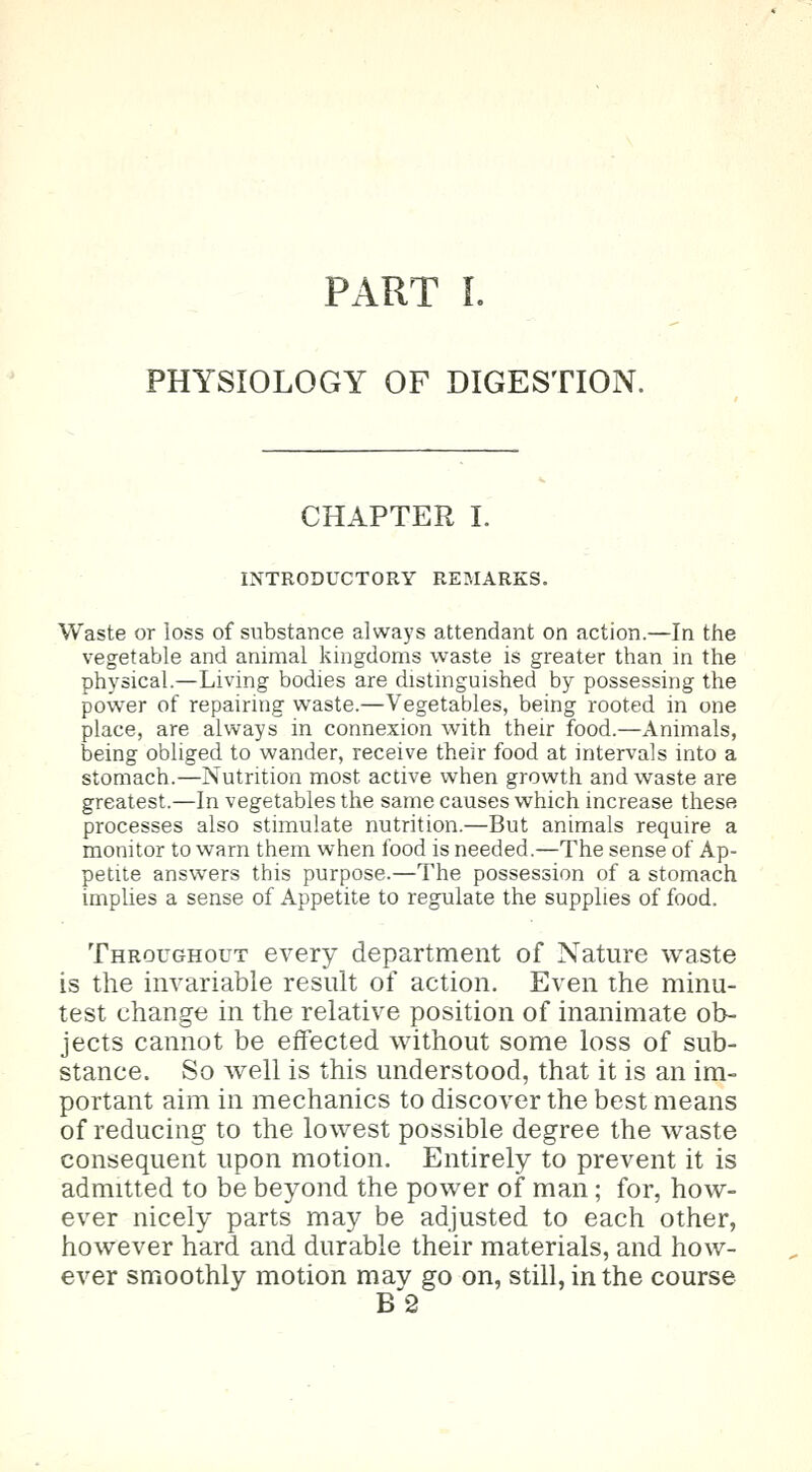 PART I. PHYSIOLOGY OF DIGESTION. CHAPTER I. INTRODUCTORY REMARKS. Waste or loss of substance always attendant on action.—In the vegetable and animal kingdoms waste is greater than in the physical.—Living bodies are distinguished by possessing the power of repairing waste.—Vegetables, being rooted in one place, are always in connexion with their food.—Animals, being obliged to wander, receive their food at intervals into a stomach.—Nutrition most active when growth and waste are greatest.—In vegetables the same causes which increase these processes also stimulate nutrition.—But animals require a monitor to warn them when food is needed.—The sense of Ap- petite answers this purpose.—The possession of a stomach implies a sense of Appetite to regulate the supplies of food. Throughout every department of Nature waste is the invariable result of action. Even the minu- test change in the relative position of inanimate ob- jects cannot be effected without some loss of sub- stance. So Avell is this understood, that it is an im- portant aim in mechanics to discover the best means of reducing to the lowest possible degree the waste consequent upon motion. Entirely to prevent it is admitted to be beyond the power of man; for, how- ever nicely parts may be adjusted to each other, however hard and durable their materials, and how- ever smoothly motion may go on, still, in the course B2