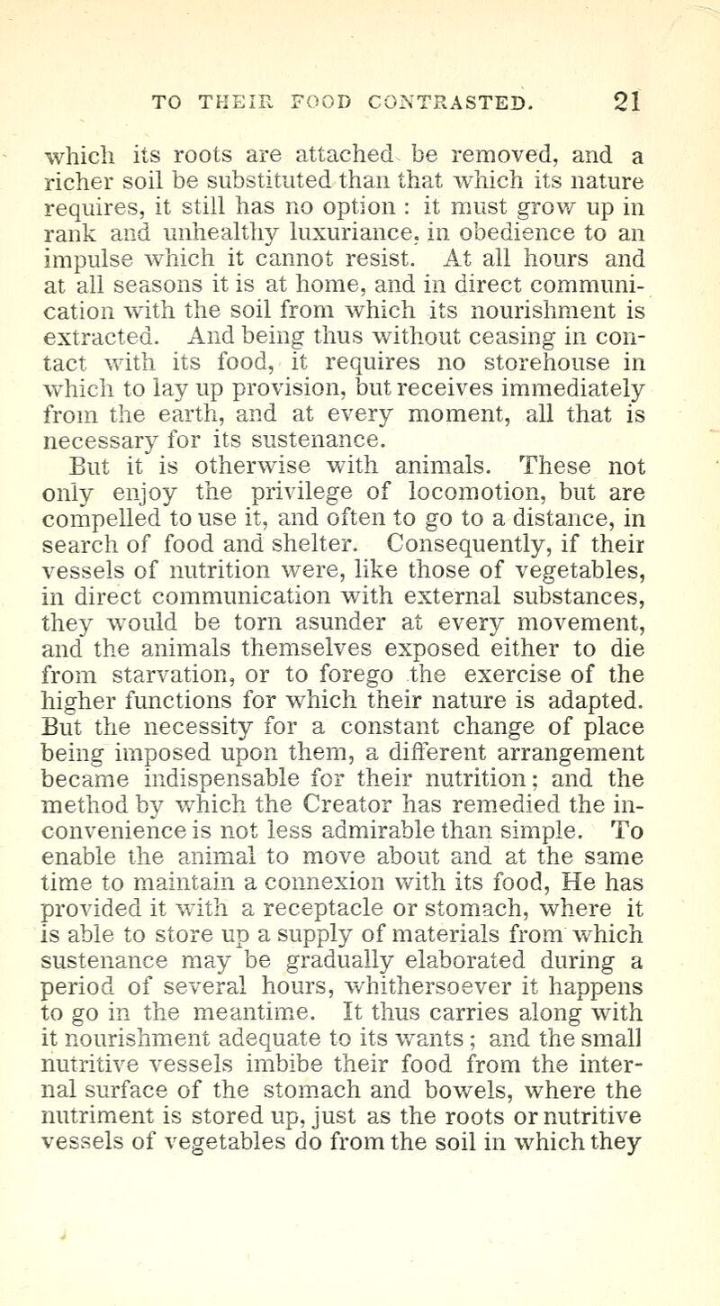 which its roots are attached be removed, and a richer soil be substituted than that which its nature requires, it still has no option : it must grow up in rank and unhealthy luxuriance, in obedience to an impulse which it cannot resist. At all hours and at all seasons it is at home, and in direct communi- cation with the soil from which its nourishment is extracted. And being thus without ceasing in con- tact with its food, it requires no storehouse in which to lay up provision, but receives immediately from the earth, and at every moment, all that is necessary for its sustenance. But it is otherwise with animals. These not only enjoy the privilege of locomotion, but are compelled to use it, and often to go to a distance, in search of food and shelter. Consequently, if their vessels of nutrition were, like those of vegetables, in direct communication with external substances, they would be torn asunder at every movement, and the animals themselves exposed either to die from starvation, or to forego the exercise of the higher functions for which their nature is adapted. But the necessity for a constant change of place being imposed upon them, a different arrangement became indispensable for their nutrition; and the method by which the Creator has remedied the in- convenience is not less admirable than simple. To enable the animal to move about and at the same time to maintain a connexion with its food, He has provided it with a receptacle or stomach, where it is able to store up a supply of materials from which sustenance may be gradually elaborated during a period of several hours, whithersoever it happens to go in the meantime. It thus carries along with it nourishment adequate to its wants ; and the small nutritive vessels imbibe their food from the inter- nal surface of the stomach and bowels, where the nutriment is stored up, just as the roots or nutritive vessels of vegetables do from the soil in which they