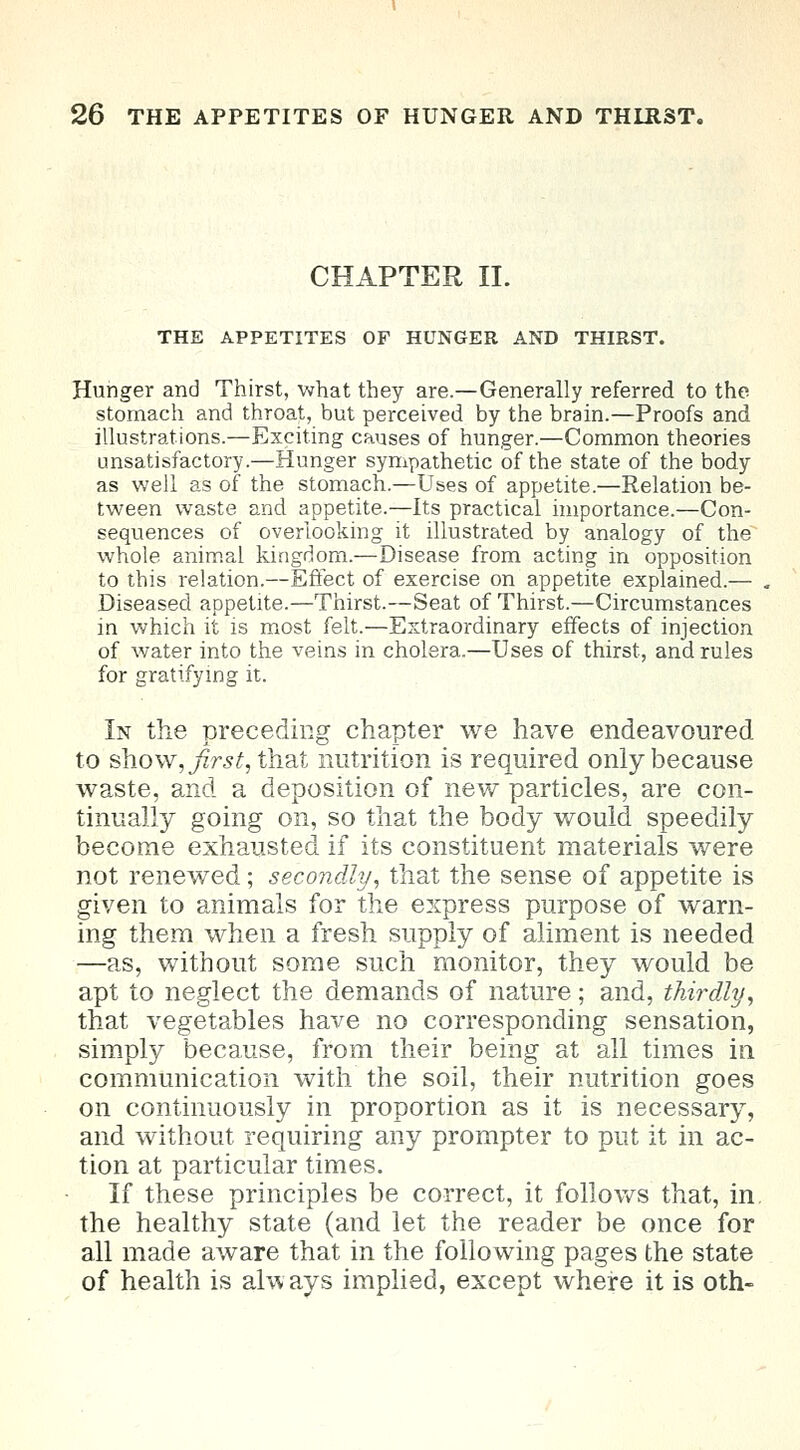 CHAPTER II. THE APPETITES OF HUNGER AND THIRST. Hunger and Thirst, what they are.—Generally referred to the stomach and throat, but perceived by the brain.—Proofs and illustrations.—Exciting causes of hunger.—Common theories unsatisfactory.—Hunger sympathetic of the state of the body as well as of the stomach.—Uses of appetite.—Relation be- tween waste and appetite.—Its practical importance.—Con- sequences of overlooking it illustrated by analogy of the whole animal kingdom.—Disease from acting in opposition to this relation.—Effect of exercise on appetite explained.— Diseased appetite.—Thirst.—Seat of Thirst.—Circumstances in which it is most felt.—Extraordinary effects of injection of water into the veins in cholera.—Uses of thirst, and rules for gratifying it. In the preceding chapter we have endeavoured to show, ./fro*, that nutrition is required only because waste, and a deposition of new particles, are con- tinually going on, so that the body would speedily become exhausted if its constituent materials were not renewed; secondly, that the sense of appetite is given to animals for the express purpose of warn- ing them when a fresh supply of aliment is needed —as, without some such monitor, they would be apt to neglect the demands of nature; and, thirdly, that vegetables have no corresponding sensation, simply because, from their being at all times in communication with the soil, their nutrition goes on continuously in proportion as it is necessary, and without requiring any prompter to put it in ac- tion at particular times. If these principles be correct, it follows that, in. the healthy state (and let the reader be once for all made aware that in the following pages the state of health is always implied, except where it is oth-