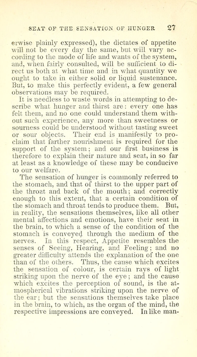 erwise plainly expressed), the dictates of appetite will not be every day the same, but will vary ac- cording to the mode of life and wants of the system, and, when fairly consulted, will be sufficient to di- rect us both at what time and in what quantity we ought to take in either solid or liquid sustenance. But, to make this perfectly evident, a few general observations may be required. It is needless to waste words in attempting to de- scribe what hunger and thirst are: every one has felt them, and no one could understand them with- out such experience, any more than sweetness or sourness could be understood without tasting sweet or sour objects. Their end is manifestly to pro- claim that farther nourishment is required for the support of the system; and our first business is therefore to explain their nature and seat, in so far at least as a knowledge of these may be conducive to our welfare. The sensation of hunger is commonly referred to the stomach, and that of thirst to the upper part of the throat and back of the mouth; and correctly enough to this extent, that a certain condition of the stomach and throat tends to produce them. But, in reality, the sensations themselves, like all other mental affections and emotions, have their seat in the brain, to which a sense of the condition of the stomach is conveyed through the medium of the nerves. In this respect, Appetite resembles the senses of Seeing, Hearing, and Feeling; and no greater difficulty attends the explanation of the one than of the others. Thus, the cause which excites the sensation of colour, is certain rays of light striking upon the nerve of the eye; and the cause which excites the perception of sound, is the at- mospherical vibrations striking upon the nerve of the ear; but the sensations themselves take place in the brain, to which, as the organ of the mind, the respective impressions are conveyed. In like man-