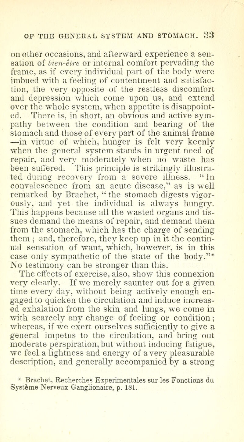 on other occasions, and afterward experience a sen- sation of Uen-etre or internal comfort pervading the frame, as if every individual part of the body were imbued with a feeling of contentment and satisfac- tion, the very opposite of the restless discomfort and depression which come upon us, and extend over the whole system, when appetite is disappoint- ed. There is, in short, an obvious and active sym- pathy between the condition and bearing of the stomach and those of every part of the animal frame —in virtue of which, hunger is felt very keenly when the general system stands in urgent need of repair, and very moderately when no waste has been suffered. This principle is strikingly illustra- ted during recovery from a severe illness. In convalescence from an acute disease, as is well remarked by Brachet,  the stomach digests vigor- ously, and yet the individual is always hungry. This happens because all the wasted organs and tis- sues demand the means of repair, and demand them from the stomach, which has the charge of sending them ; and, therefore, they keep up in it the contin- ual sensation of want, which, however, is in this case only sympathetic of the state of the body.* No testimony can be stronger than this. The effects of exercise, also, show this connexion very clearly. If we merely saunter out for a given time every day, without being actively enough en- gaged to quicken the circulation and induce increas- ed exhalation from the skin and lungs, we come in with scarcely any change of feeling or condition; whereas, if we exert ourselves sufficiently to give a general impetus to the circulation, and bring out moderate perspiration, but without inducing fatigue, we feel a lightness and energy of a very pleasurable description, and generally accompanied by a strong * Brachet, Recherches Experimentales sur les Fonctions du Systeme Nerveux Ganglionaire, p. 181.