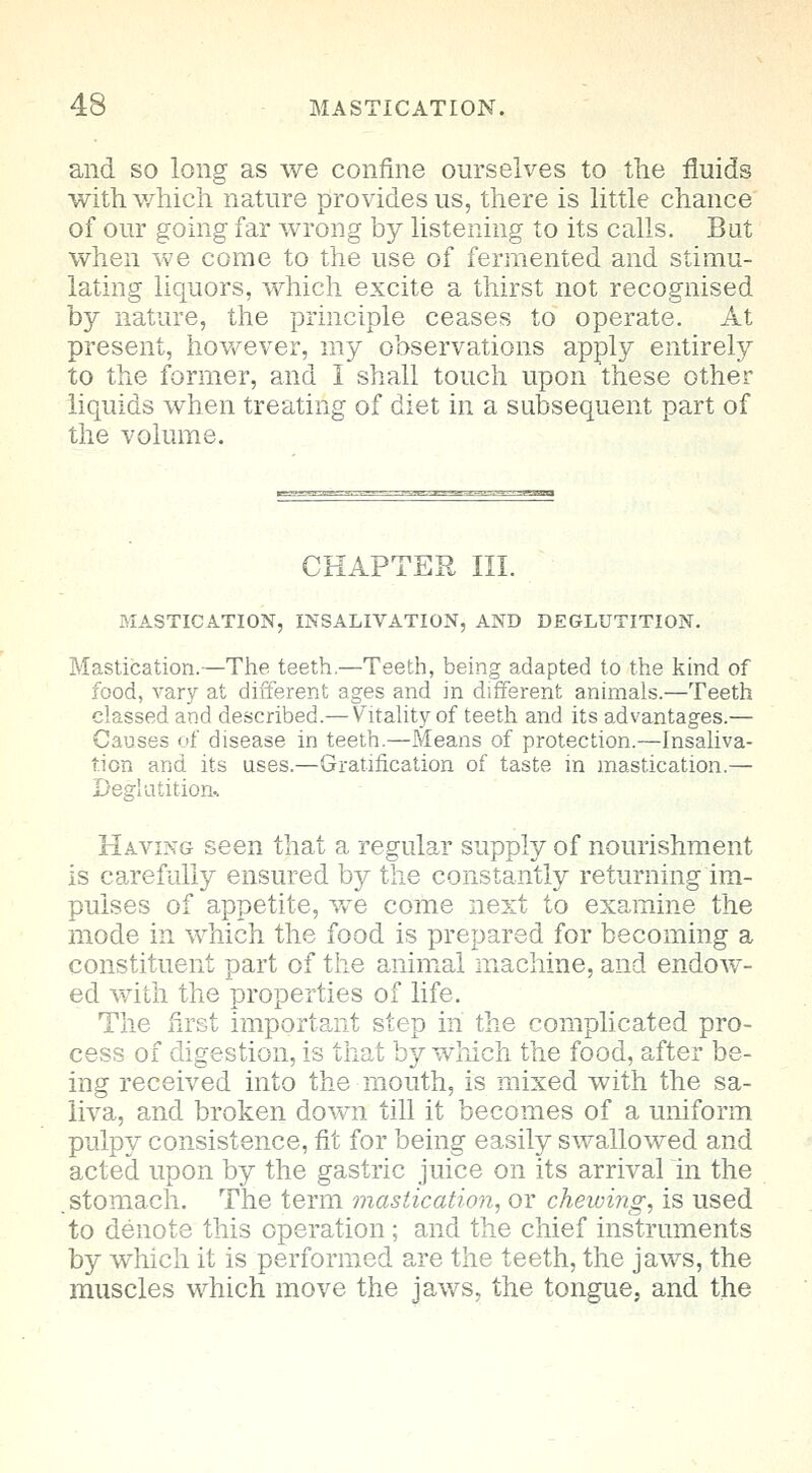 and so long as we confine ourselves to the fluids with which nature provides us, there is little chance of our going far wrong by listening to its calls. Bat when we come to the use of fermented and stimu- lating liquors, which excite a thirst not recognised by nature, the principle ceases to operate. At present, however, my observations apply entirely to the former, and I shall touch upon these other liquids when treating of diet in a subsequent part of the volume. CHAPTER III. MASTICATION, INSALIVATION, AND DEGLUTITION. Mastication.—The teeth.—Teeth, being adapted to the kind of food, vary at different ages and in different animals.—Teeth classed and described.— Vitality of teeth and its advantages.— Causes of disease in teeth.—Means of protection.—Insaliva- tion and its uses.—Gratification of taste in mastication.— Deglutition* Having seen that a regular supply of nourishment is carefully ensured by the constantly returning im- pulses of appetite, we come next to examine the mode in which the food is prepared for becoming a constituent part of the animal machine, and endow- ed with the properties of life. The first important step in the complicated pro- cess of digestion, is that by which the food, after be- ing received into the mouth, is mixed with the sa- liva, and broken down till it becomes of a uniform pulpy consistence, fit for being easily swallowed and acted upon by the gastric juice on its arrival in the .stomach. The term mastication, or chewing, is used to denote this operation ; and the chief instruments by which it is performed are the teeth, the jaws, the muscles which move the jaws, the tongue, and the