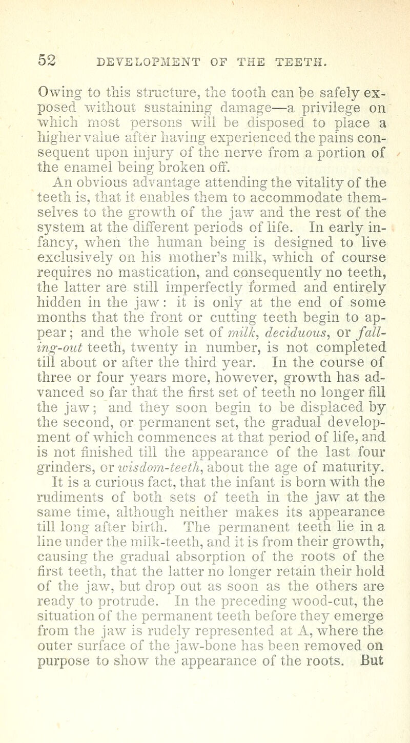 Owing to this structure, the tooth can be safely ex- posed without sustaining damage—a privilege on which most persons will be disposed to place a higher value after having experienced the pains con- sequent upon injury of the nerve from a portion of the enamel being broken off. An obvious advantage attending the vitality of the teeth is, that it enables them to accommodate them- selves to the growth of the jaw and the rest of the system at the different periods of life. In early in- fancy, when the human being is designed to live exclusively on his mother's milk, which of course requires no mastication, and consequently no teeth, the latter are still imperfectly formed and entirely hidden in the jaw: it is only at the end of some months that the front or cutting teeth begin to ap- pear ; and the whole set of milk, deciduous, or fall- ing-out teeth, twenty in number, is not completed till about or after the third year. In the course of three or four years more, however, growth has ad- vanced so far that the first set of teeth no longer fill the jaw; and they soon begin to be displaced by the second, or permanent set, the gradual develop- ment of which commences at that period of life, and is not finished till the appearance of the last four grinders, or ivisdom-teeth, about the age of maturity. It is a curious fact, that the infant is born with the rudiments of both sets of teeth in the jaw at the same time, although neither makes its appearance till long after birth. The permanent teeth lie in a line under the milk-teeth, and it is from their growth, causing the gradual absorption of the roots of the first teeth, that the latter no longer retain their hold of the jaw, bat drop out as soon as the others are ready to protrude. In the preceding wood-cut, the situation of the permanent teeth before they emerge from the jaw is rudely represented at A, where the outer surface of the jaw-bone has been removed on purpose to show the appearance of the roots. But