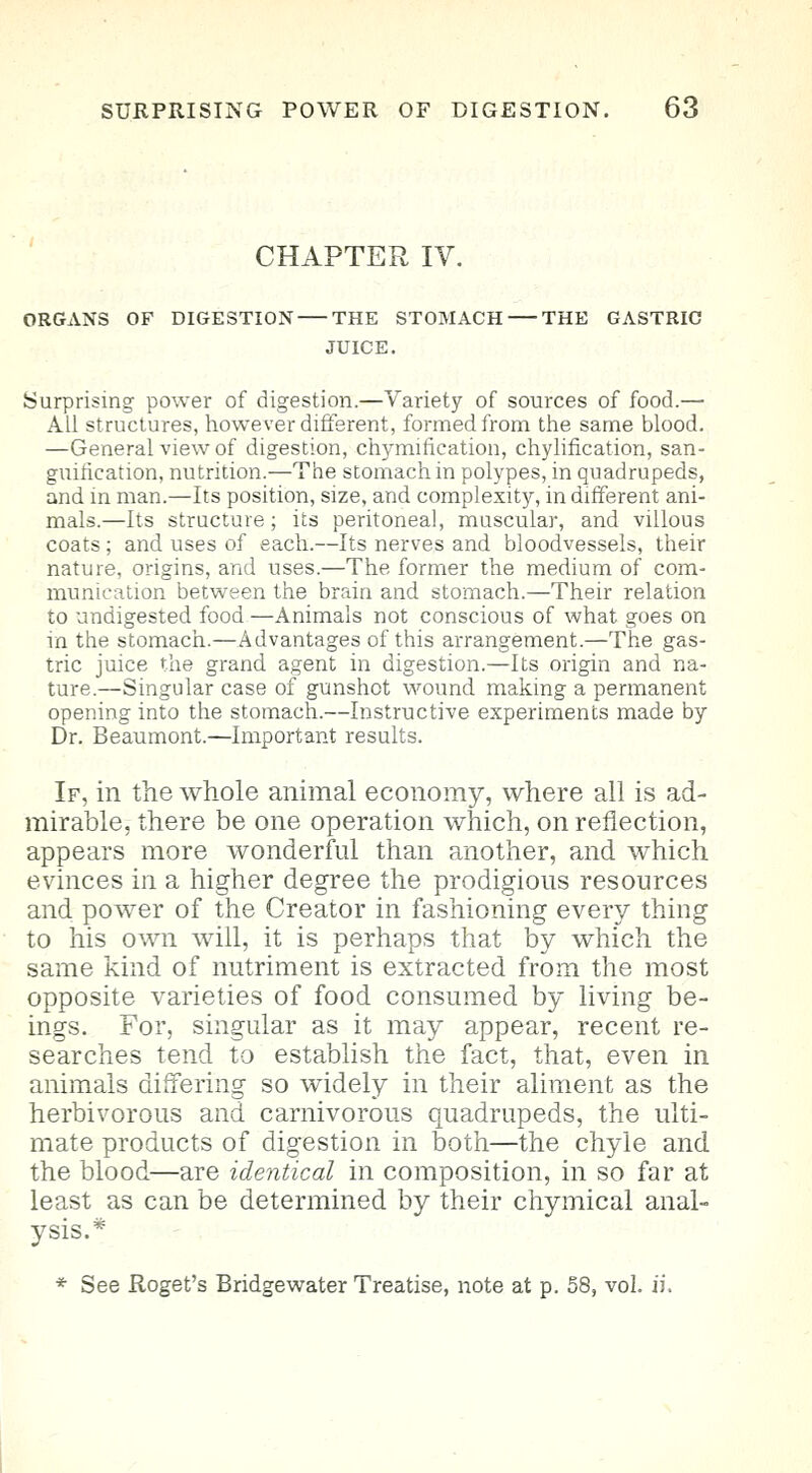 CHAPTER IV. ORGANS OF DIGESTION THE STOMACH THE GASTRIC JUICE. Surprising power of digestion.—Variety of sources of food.— All structures, however different, formed from the same blood. —General view of digestion, chymincation, chylification, san- guification, nutrition.—The stomach in polypes, in quadrupeds, and in man.—Its position, size, and complexity, in different ani- mals.—Its structure; its peritoneal, muscular, and villous coats ; and uses of each.—Its nerves and bloodvessels, their nature, origins, and uses.—The former the medium of com- munication between the brain and stomach.—Their relation to undigested food —Animals not conscious of what goes on in the stomach.—Advantages of this arrangement.—The gas- tric juice the grand agent in digestion.—Its origin and na- ture.—Singular case of gunshot wound making a permanent opening into the stomach.—Instructive experiments made by Dr. Beaumont.—Important results. If, in the whole animal economy, where all is ad- mirable, there be one operation which, on reflection, appears more wonderful than another, and which evinces in a higher degree the prodigious resources and power of the Creator in fashioning every thing to his own will, it is perhaps that by which the same kind of nutriment is extracted from the most opposite varieties of food consumed by living be- ings. For, singular as it may appear, recent re- searches tend to establish the fact, that, even in animals differing so widely in their aliment as the herbivorous and carnivorous quadrupeds, the ulti- mate products of digestion in both—the chyle and the blood—are identical in composition, in so far at least as can be determined by their chymical anal- ysis.*