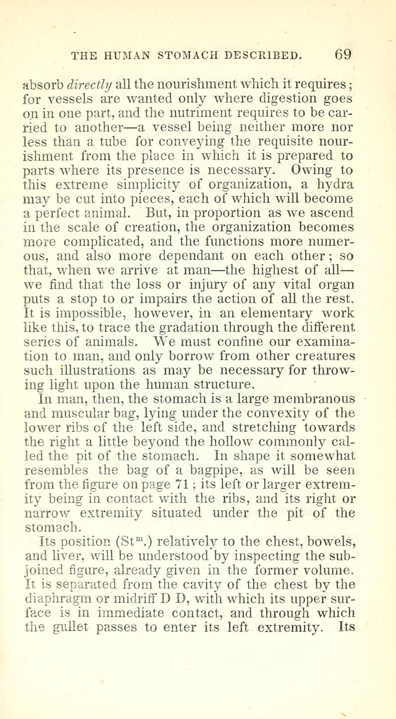 absorb directly all the nourishment which it requires; for vessels are wanted only where digestion goes on in one part, and the nutriment requires to be car- ried to another—a vessel being neither more nor less than a tube for conveying the requisite nour- ishment from the place in which it is prepared to parts where its presence is necessary. Owing to this extreme simplicity of organization, a hydra may be cut into pieces, each of which will become a perfect animal. But, in proportion as we ascend in the scale of creation, the organization becomes more complicated, and the functions more numer- ous, and also more dependant on each other; so that, when we arrive at man—the highest of all— we find that the loss or injury of any vital organ puts a stop to or impairs the action of all the rest. It is impossible, however, in an elementary work like this, to trace the gradation through the different series of animals. We must confine our examina- tion to man, and only borrow from other creatures such illustrations as may be necessary for throw- ing light upon the human structure. In man, then, the stomach is a large membranous and muscular bag, lying under the convexity of the lower ribs of the left side, and stretching towards the right a little beyond the hollow commonly cal- led the pit of the stomach. In shape it somewhat resembles the bag of a bagpipe, as will be seen from the figure on page 71; its left or larger extrem- ity being in contact with the ribs, and its right or narrow extremity situated under the pit of the stomach. Its position (Stm.) relatively to the chest, bowels, and liver, will be understood by inspecting the sub- joined figure, already given in the former volume. It is separated from the cavity of the chest by the diaphragm or -midriff D D, with which its upper sur- face is in immediate contact, and through which the gullet passes to enter its left extremity. Its