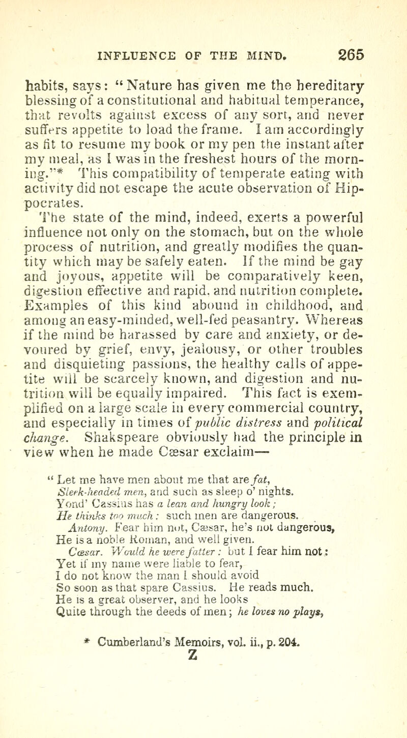 habits, says:  Nature has given me the hereditary- blessing of a constitutional and habitual temperance, that revolts against excess of any sort, and never suffers appetite to load the frame. I am accordingly as fit to resume my book, or my pen the instant after my meal, as I was in the freshest hours of the morn- iDg.f This compatibility of temperate eating with activity did not escape the acute observation of Hip- pocrates. The state of the mind, indeed, exerts a powerful influence not only on the stomach, but on the whole process of nutrition, and greatly modifies the quan- tity which may be safely eaten. If the mind be gay and joyous, appetite will be comparatively keen, digestion effective and rapid, and nutrition complete. Examples of this kind abound in childhood, and among an easy-minded, well-fed peasantry. Whereas if thernind be harassed by care and anxiety, or de- voured by grief, envy, jealousy, or other troubles and disquieting passions, the healthy calls of appe- tite wiil be scarcely known, and digestion and nu- trition will be equally impaired. This fact is exem- plified on a large scale in every commercial country, and especially in times of public distress and political change. Shakspeare obviously had the principle in view when he made Cssar exclaim—  Let me have men about me that are fat, Sleek-headed men, and such as sleep o' nights. Yond' Cassias has a lean and hungry look; He thinks too much: such men are dangerous. Antony. Fear him not, Caesar, he's not dangerous, He is a noble Koinan, and well given. Ccesar. Would he were fatter: but I fear him not : Yet if my name were liable to fear, I do not know the man 1 should avoid So soon as that spare Cassius. He reads much. He is a great observer, and he looks Quite through the deeds of men; he loves no plays-, * Cumberland's Memoirs, vol. ii., p. 204. z