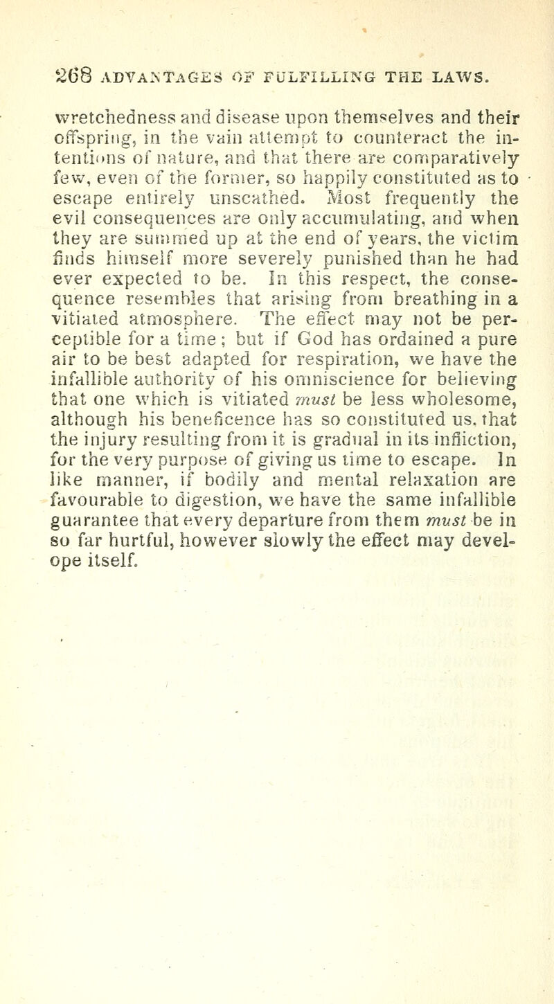 wretchedness and disease upon themselves and their offspring, in the vain attempt to counteract the in- tentions of nature, and that there are comparatively- few, even of the former, so happily constituted as to escape entirely unscathed. Most frequently the evil consequences are only accumulating, and when they are summed up at the end of years, the victim finds himself more severely punished than he had ever expected to be. In this respect, the conse- quence resembles that arising from breathing in a vitiated atmosphere. The effect may not be per- ceptible for a time; but if God has ordained a pure air to be best adapted for respiration, we have the infallible authority of his omniscience for believing that one which is vitiated must be less wholesome, although his beneficence has so constituted us, that the injury resulting from it is gradual in its infliction, for the very purpose of giving us time to escape. In like manner, if bodily and mental relaxation are favourable to digestion, we have the same infallible guarantee that every departure from them must be in so far hurtful, however slowly the effect may devel- ope itself.