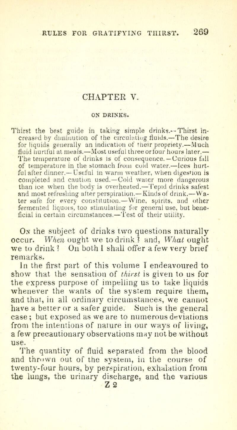 CHAPTER V. ON DRINKS. Thirst the best guide in taking simple drinks.—Thirst in- creased by diminution of the circulating fluids.—The desire for liquids generally an indication of their propriety.—Much fluid hurtful at meals.—Most useful three or four hours later.— The temperature of drinks is of consequence.— Curious fall of temperature in the stomach from cold water.—Ices hurt- ful after dinner.—Useful in warm weather, when digestion is completed and caution used.—Cold water more dangerous than ice when the body is overheated.—Tepid drinks safest and most refreshing alter perspiration.—Kinds of drink.—Wa- ter safe for every constitution.—Wine, spirits, and other fermented liquors, too stimulating for general use, but bene- ficial in certain circumstances.—Test of their utility. Ox the subject of drinks two questions naturally occur. When ought we to drink? and, What ought we to drink ] On both I shall offer a few very brief remarks. In the first part of this volume I endeavoured to show that the sensation of thirst is given to us for the express purpose of impelling us to take liquids whenever the wants of the system require them, and that, in all ordinary circumstances, we cannot have a better or a safer guide. Such is the general case; but exposed as we are to numerous deviations from the intentions of nature in our ways of living, a few precautionary observations may not be without use. The quantity of fluid separated from the blood and thmwn out of the system, in the course of twenty-four hours, by perspiration, exhalation from the lungs, the urinary discharge, and the various Z2