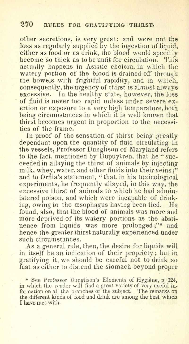 other secretions, is very great; and were not the loss as regularly supplied by the ingestion of liquid, either as food or as drink, the blood would speedily become so thick as to be unfit for circulation. This actually happens in Asiatic cholera, in which the watery portion of the blood is drained off through the bowels with frightful rapidity, and in which, consequently, the urgency of thirst is almost always excessive. In the healthy state, however, the loss of fluid is never too rapid unless under severe ex- ertion or exposure to a very high temperature, both being circumstances in which it is well known that thirst becomes urgent in proportion to the necessi- ties of the frame. In proof of the sensation of thirst being greatly dependant upon the quantity of fluid circulating in the vessels, Professor Dunglison of Maryland refers to the fact, mentioned by Dupuytren, that he  suc- ceeded in allaying the thirst of animals by injecting milk, whey, water, and other fluids into their veins; and to Orfila's statement,  that, in his toxicological experiments, he frequently allayed, in this way, the excessive thirst of animals to which he had admin- istered poison, and which were incapable of drink- ing, owing to the oesophagus having been tied. He found, also, that the blood of animals was more and more deprived of its watery portions as the absti- nence from liquids was more prolonged ;* and hence the greater thirst naturally experienced under such circumstances. As a general rule, then, the desire for liquids will in itself be an indication of their propriety; but in gratifying it, we should be careful not to drink so fast as either to distend the stomach beyond proper * See Professor Dungiison's Elements of Hygiene, p. 324, in which the reader wiil find a great variety of very useful in- formation on all the branches of the subject. The remarks on the different kinds of food and drink are among the best which I have met with.