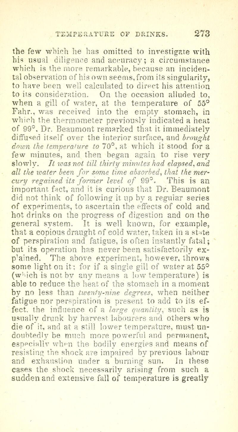 the few which he has omitted to investigate with his usual diligence and accuracy; a circumstance which is the more remarkable, because an inciden- tal observation of his own seems, from its singularity, to have been well calculated to direct his attention to its consideration. On the occasion alluded to, when a gill of water, at the temperature of 55° Fahr., was received into the empty stomach, in which the thermometer previously indicated a heat of 99°. Dr. Beaumont remarked that it immediately diffused itself over the interior surface, and brought down the temperature to 70°, at which it stood for a few minutes, and then began again to rise very slowly. It was not till thirty minutes had elapsed, and all the water been for some time absorbed, that the mer- cury regained its former level of 99°. This is an important fact, and it is curious that Dr. Beaumont did not think of following it up by a regular series of experiments, to ascertain the effects of cold and hot drinks on the progress of digestion and on the general system. It is well known, for example, that a copious draught of cold water, taken in a state of perspiration and fatigue, is often instantly fatal; but its operation has never been satisfactorily ex- p'ained. The above experiment, however, throws some light on it; for if a single gill of water at 55° (w-ich is not by any means a low temperature) is able to reduce the heat of the stomach in a moment by no less than twenty-nine degrees, when neither fatigue nor perspiration is present to add to its ef- fect, the influence of a large quantity, such as is usually drunk by harvest labourers and others who die of it, and at a still lower temperature, must un- doubtedly be much more powerful and permanent, especinllv when the bodily energies and means of resisting the shock are impaired by previous labour and exhaustion under a burning sun. In these cases the shock necessarily arising from such a sadden and extensive fall of temperature is greatly