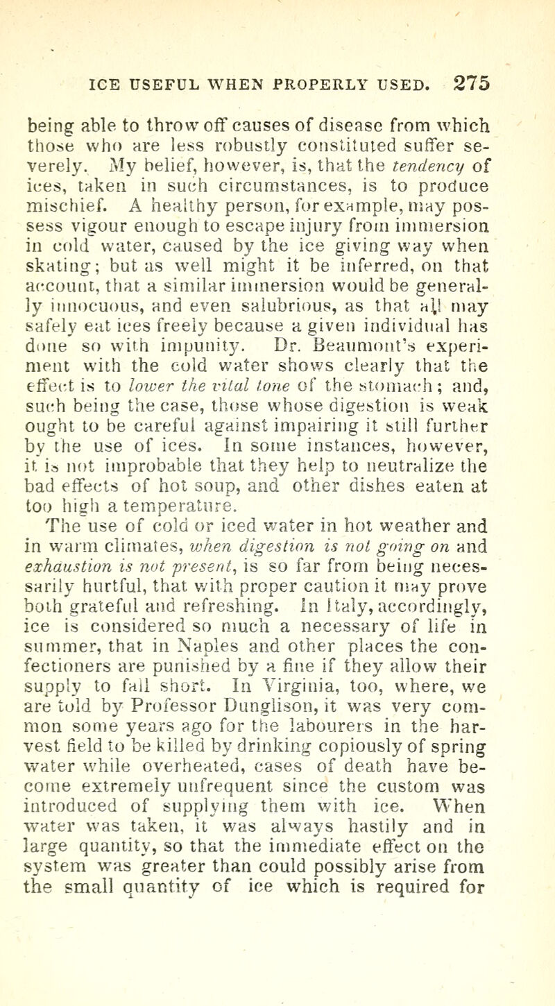 being able to throw off causes of disease from which those who are less robustly constituted suffer se- verely. My belief, however, is, that the tendency of ices, taken in such circumstances, is to produce mischief. A healthy person, for example, may pos- sess vigour enough to escape injury from immersion in cold water, caused by the ice giving way when skating; but as well might it be inferred, on that account, that a similar immersion would be general- ly innocuous, and even salubrious, as that a^l may safely eat ices freely because a given individual has done so with impunity. Dr. Beaumont's experi- ment with the cold water shows clearly that the effect is to lower the vital tone of the stomach ; and, such being the case, those whose digestion is weak ought to be careful against impairing it still further by the use of ices. In some instances, however, it is not improbable that they help to neutralize the bad effects of hot soup, and other dishes eaten at too high a temperature. The use of cold or iced water in hot weather and in warm climates, when digestion is not going on and exhaustion is nut present, is so far from being neces- sarily hurtful, that with proper caution it may prove both grateful and refreshing. In Italy, accordingly, ice is considered so much a necessary of life in summer, that in Naples and other places the con- fectioners are punished by a fine if they allow their supply to fail short. In Virginia, too, where, we are told by Professor Dunglison, it was very com- mon some years ago for the labourers in the har- vest field to be killed by drinking copiously of spring water while overheated, cases of death have be- come extremely unfrequent since the custom was introduced of supplying them with ice. When water was taken, it was always hastily and in large quantity, so that the immediate effect on the system was greater than could possibly arise from the small quantity of ice which is required for