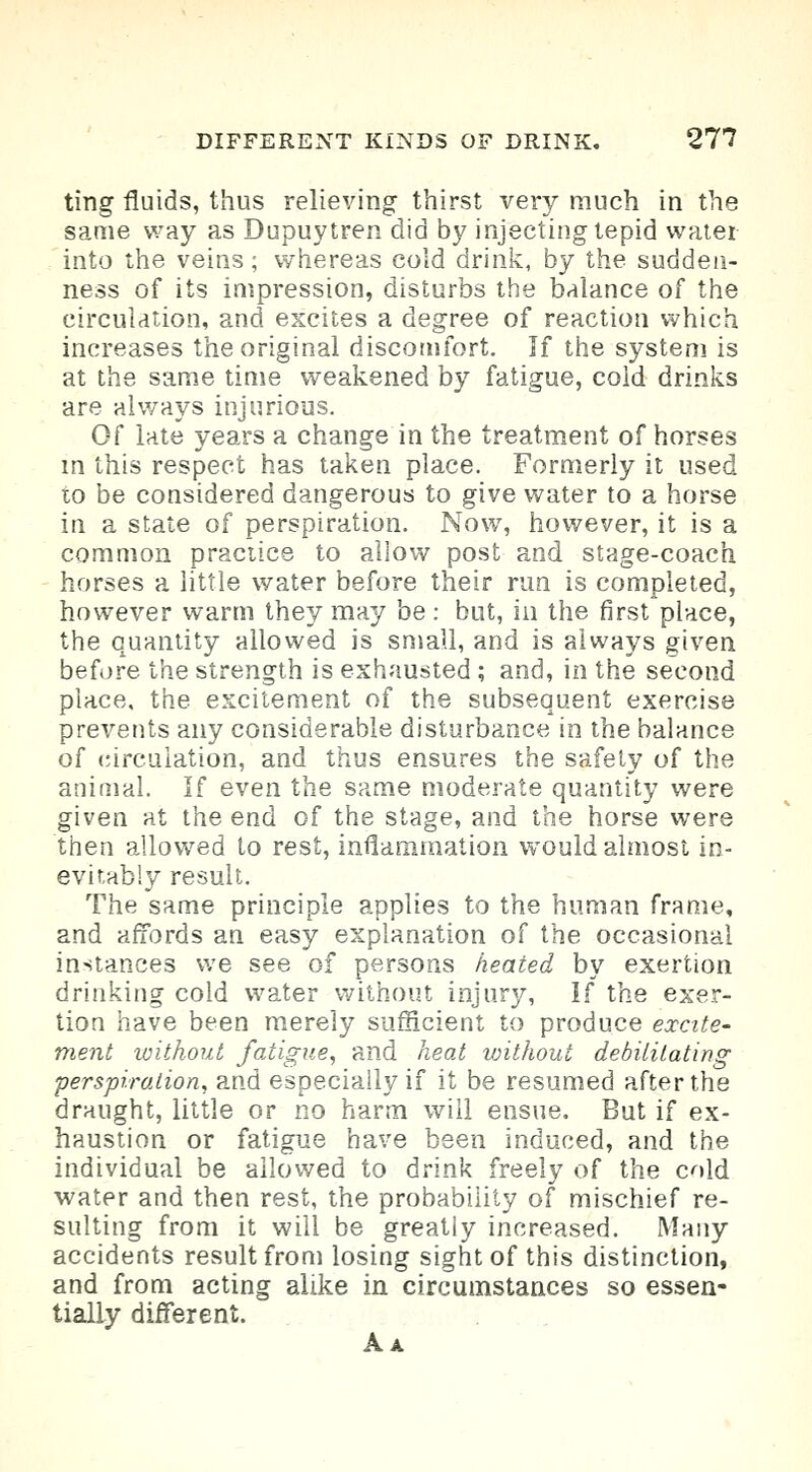 ting fluids, thus relieving thirst very much in the same way as Dupuytren did by injecting tepid water into the veins; whereas cold drink, by the sudden- ness of its impression, disturbs the balance of the circulation, and excites a degree of reaction which increases the original discomfort. If the system is at the same time weakened by fatigue, cold drinks are always injurious. Of late years a change in the treatment of horses in this respect has taken place. Formerly it used to be considered dangerous to give water to a horse in a state of perspiration. Now, however, it is a common practice to allow post and stage-coach horses a little water before their run is completed, however warm they may be: but, in the first place, the quantity allowed is small, and is always given before the strength is exhausted ; and, in the second place, the excitement of the subsequent exercise prevents any considerable disturbance in the balance of circulation, and thus ensures the safety of the animal. If even the same moderate quantity were given at the end of the stage, and the horse were then allowed to rest, inflammation would almost in- evitably result. The same principle applies to the human frame, and affords an easy explanation of the occasional instances we see of persons heated by exertion drinking cold water without injury, If the exer- tion have been merely sufficient to produce excite- ment without fatigue, and heat without debilitating perspiration, and especially if it be resumed after the draught, little or no harm will ensue. But if ex- haustion or fatigue have been induced, and the individual be allowed to drink freely of the cold water and then rest, the probability of mischief re- sulting from it will be greatly increased. Many accidents result from losing sight of this distinction, and from acting alike in circumstances so essen- tiaUy different. Aa