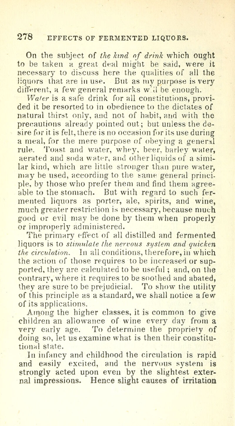 On the subject of the kind of drink which ought to be taken a great deal might be said, were it necessary to discuss here the qualities of all the liquors that are in use. But as my purpose is very different, a few general remarks w.'.il be enough. Wafer is a safe drink for all constitutions, provi- ded it be resorted to in obedience to the dictates of natural thirst only, and not of habit, and with the precautions already pointed out; but unless the de- sire for it is felt, there is no occasion for its use during a meal, for the mere purpose of obeying a general rule. Toast and water, whey, beer, barley water, aerated and soda water, and other liquids of a simi- lar kind, which are little stronger than pure water, may be used, according to the same general princi- ple, by those who prefer them and find them agree- able to the stomach. But with regard to such fer- mented liquors as porter, ale, spirits, and wine, much greater restriction is necessary, because much good or evil may be done by them when properly or improperly administered. The primary effect of all distilled and fermented liquors is to stimulate the nervous system and quicken the circulation. In all conditions, therefore, in which the action of those requires to be increased or sup- ported, they are calculated to be useful; and, on the contrary, where it requires to be soothed and abated, they are sure to be prejudicial. To show the utility of this principle as a standard, we shall notice a few of its applications. Among the higher classes, it is common to give children an allowance of wine every day from a very early age. To determine the propriety of doing so, let us examine what is then their constitu- tional state. In infancy and childhood the circulation is rapid and easily excited, and the nervous system is strongly acted upon even by the slightest exter- nal impressions. Hence slight causes of irritation