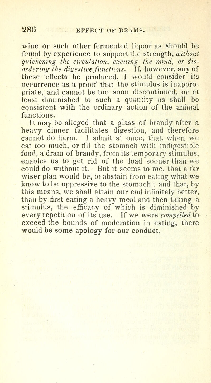 wine or such other fermented liquor as should be found by experience to support the strength, without quickening the circulation, exciting the mind, or dis- ordering the digestive functions. If, however, any of these effects be produced, I would consider its occurrence as a proof that the stimulus is inappro- priate, and cannot be too soon discontinued, or at least diminished to such a quantity as shall be consistent with the ordinary action of the animal functions. It may be alleged that a glass of brandy after a heavy dinner facilitates digestion, and therefore cannot do harm. I admit at once, that, when we eat too much, or fill the stomach with indigestible foori, a dram of brandy, from its temporary stimulus, enables us to get rid of the load sooner than we could do without it. But it seems to me, that a far wiser plan would be, to abstain from eating what we know to be oppressive to the stomach ; and that, by this means, we shall attain our end infinitely better, than by first eating a heavy meal and then taking a stimulus, the efficacy of which is diminished by every repetition of its use. If we were compelled to exceed the bounds of moderation in eating, there would be some apology for our conduct.