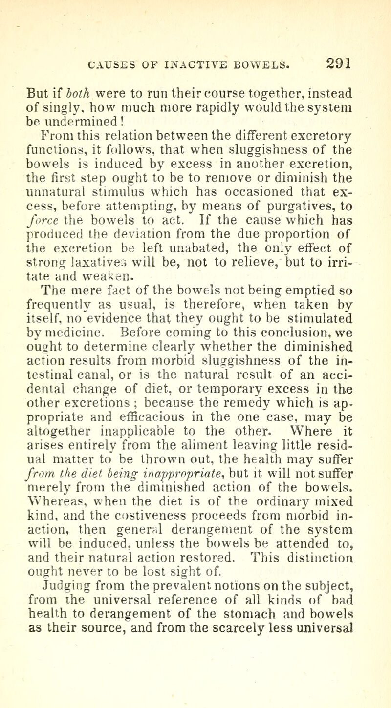 But if both were to run their course together, instead of singly, how much more rapidly would the system be undermined! From this relation between the different excretory functions, it follows, that when sluggishness of the bowels is induced by excess in another excretion, the first step ought to be to remove or diminish the unnatural stimulus which has occasioned that ex- cess, before attempting, by means of purgatives, to force the bowels to act. If the cause which has produced the deviation from the due proportion of the excretion be left unabated, the only effect of strong laxatives will be, not to relieve, but to irri- tate and weaken. The mere fact of the bowels not being emptied so frequently as usual, is therefore, when taken by itself, no evidence that they ought to be stimulated by medicine. Before coming to this conclusion, we ousht to determine clearly whether the diminished action results from morbid sluggishness of the in- testinal canal, or is the natural result of an acci- dental change of diet, or temporary excess in the other excretions ; because the remedy which is ap- propriate and efficacious in the one case, may be altogether inapplicable to the other. Where it arises entirely from the aliment leaving little resid- ual matter to be thrown out, the health may suffer from the diet being inappropriate, but it will not suffer merely from the diminished action of the bowels. Whereas, when the diet is of the ordinary mixed kind, and the costiveness proceeds from morbid in- action, then general derangement of the system will be induced, unless the bowels be attended to, and their natural action restored. This distinction ought never to be lost sight of. Judging from the prevalent notions on the subject, from the universal reference of all kinds of bad health to derangement of the stomach and bowels as their source, and from the scarcely less universal