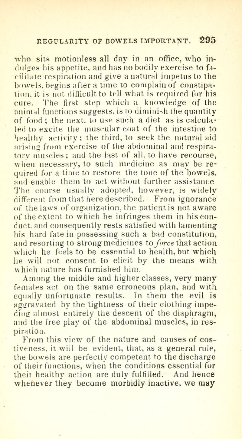 who sits motionless all day in an office, who in- dulges his appetite, and has no bodily exercise to fa- cilitate respiration and give a natural impetus to the bowels, begins after a time to complain of constipa- tion, it is not difficult to tell what is required for his cure. The first step which a knowledge of the animal functions suggests, is to diminish the quantity of food ; the next, to use such a diet as is calcula- ted to excite the muscular coat of the intestine to healthy activity; the third, to seek the natural aid arising from exercise of the abdominal and respira- tory muscles; and the last of all. to have recourse, when necessary, to such medicine as may be re- quired for a time to restore the tone of the bowels, and enable them to act without further assistance The course usually adopted, however, is widely different from that here described. From ignorance of the laws of organization, the patient is not aware of the extent to which he infringes them in his con- duct, and consequently rests satisfied with lamenting his hard fate in possessing such a bad constitution, and resorting to strong medicines to force that action which he feels to be essential to health, but which he will not consent lo elicit by the means with which nature has furnished him. Among the middle and higher classes, very many females act on the same erroneous plan, and with equally unfortunate results. In them the evil is aggravated by the tightness of their clothing impe- ding: almost entirely the descent of the diaphragm, and the free play of the abdominal muscles, in res- piration. From this view of the nature and causes of cos- tiveness. it wiil be evident, that, as a general rule, the bowels are perfectly competent to the discharge of their functions, when the conditions essential for their healthy action are duly fulfilled. And hence whenever they become morbidly inactive, we may