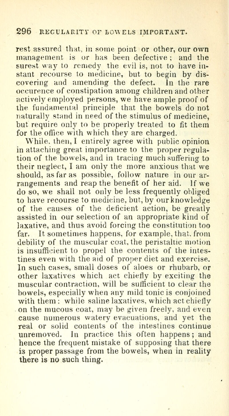 rest assured that, in some point or other, our own management is or has been defective ; and the surest way to remedy the evil is, not to have in- stant recourse to medicine, but to begin by dis- covering and amending the defect. In the rare occurence of constipation among children and other actively employed persons, we have ample proof of the fundamental principle that the bowels do not naturally stand in need of the stimulus of medicine, but require only to be properly treated to fit them for the office with which they are charged. While, then, I entirely agree with public opinion in attaching great importance to the proper regula- tion of the bowels, and in tracing much suffering to their neglect, I am only the more anxious that we should, as far as possible, follow nature in our ar- rangements and reap the benefit of her aid. If we do so, we shall not only be less frequently obliged to have recourse to medicine, but, by our knowledge of the causes of the deficient action, be greatly assisted in our selection of an appropriate kind of laxative, and thus avoid forcing the constitution too far. It sometimes happens, for example, that, from debility of the muscular coat, the peristaltic motion is insufficient to propel the contents of the intes- tines even with the aid of proper diet and exercise. In such cases, small doses of aloes or rhubarb, or other laxatives which act chiefly by exciting the muscular contraction, will be sufficient to clear the bowels, especially when any mild tonic is conjoined with them : while saline laxatives, which act chiefly on the mucous coat, may be given freely, and even cause numerous watery evacuations, and yet the real or solid contents of the intestines continue unremoved. In practice this often happens; and hence the frequent mistake of supposing that there is proper passage from the bowels, when in reality there is no such thing.