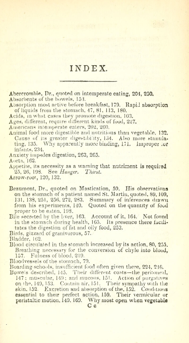 INDEX. Abererombie, Dr., quoted on intemperate eating, 201, 250. Absorbents of the bowels, 153. Absorption most active before breakfast, 179. RapiJ absorption of liquids from the stomach, 47, 81, 113, 180. Acids, in whut cases they promote digestion, 103. Ages, different, require different kinds of food, 227. Americans intemperate eaters, 202, 260. Animal food more digestible and nutritious than vegetable, 132. Cause of its greater digestibility, 134. Also more stimula- ting, 135. Why apparently more binding, 171. Improper .of infants. 234. Anxietv impedes digestion, 263, 265. Aorta,'162. Appetite, its necessity as a warning that nutriment is required 25, 26, 198. See Hunger. Thirst. Arrow-root, 120,132. Beaumont, Dr., quoted on Mastication, 59. His observations on the stomach of a patient named St. Martin, quoted, 89,109, 131, 138, 251, 256, 272, 283. Summary of inferences drawn from his experiments, 140. Quoted on the quantity of foud proper to be eaten, 198. Bile secreted by the liver, 163. Account of it, 164. Not found in the stomach during health, 165. Its presence there facili- tates the digestion of fat and oily food, 253. Birds, gizzard of granivorous, 57. Bladder, 162. Blood circulated in the stomach increased by its action, 80, 255. Breathing necessary for the conversion of chyle into blood, 157. Fulness of blood, 219. Bloodvessels of the stomach, 79. Boarding schools, insufficient food often given there, 224, 2)0. Bowels described, 145. Their different coats—the peritoneal, 147; muscular, 149; and mucous, 15!. Action of purgatives on the, 149,153. Contain air, 151. Their sympathy with the skin. 152. Excretion and absorption of the,152. Conditions essential to their perfect action, 159. Their vermicular or peristaltic motion, 14D. 169. Why most open when vegetable