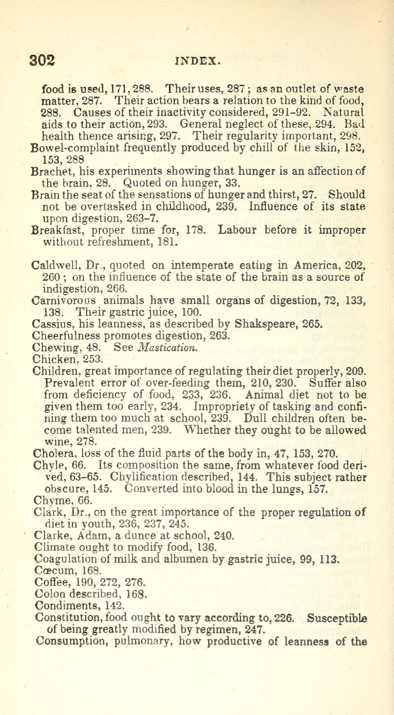 food is used, 171,288. Their uses, 287; as an outlet of waste matter, 287. Their action bears a relation to the kind of food, 288. Causes of their inactivity considered, 291-92. Natural aids to their action, 293. General neglect of these, 294. Bad health thence arising, 297. Their regularity important, 298. Bowel-complaint frequently produced by chill of the skin, 152, 153, 288 Brachet, his experiments showing that hunger is an affection of the brain, 28. Quoted on hunger, 33. Brain the seat of the sensations of hunger and thirst, 27. Should not be overtasked in childhood, 239. Influence of its state upon digestion, 263-7. Breakfast, proper time for, 178. Labour before it improper without refreshment, 181. Caldwell, Dr., quoted on intemperate eating in America, 202, 260 ; on the influence of the state of the brain as a source of indigestion, 266. Carnivorous animals have small organs of digestion, 72, 133, 138. Their gastric juice, 100. Cassius, his leanness, as described by Shakspeare, 265. Cheerfulness promotes digestion, 263. Chewing, 48. See Mastication. Chicken, 253. Children, great importance of regulating their diet properly, 209. Prevalent error of over-feeding them, 210, 230. Suffer also from deficiency of food, 233, 236. Animal diet not to be given them too early, 234. Impropriety of tasking and confi- ning them too much at school, 239. Dull children often be- come talented men, 239. Whether they ought to be allowed wine, 278. Cholera, loss of the fluid parts of the body in, 47, 153, 270. Chyle, 66. Its composition the same, from whatever food deri- ved, 63-65. Chylification described, 144. This subject rather obscure, 145. Converted into blood in the lungs, 157. Chyme, 66. Clark, Dr., on the great importance of the proper regulation of diet in youth, 236, 237, 245. Clarke, Adam, a dunce at school, 240. Climate ought to modify food, 136. Coagulation of milk and albumen by gastric juice, 99, 113. Caecum, 168. Coffee, 190, 272, 276. Colon described, 168. Condiments, 142. Constitution, food ought to vary according to, 226. Susceptible of being greatly modified by regimen, 247. Consumption, pulmonary, how productive of leanness of the