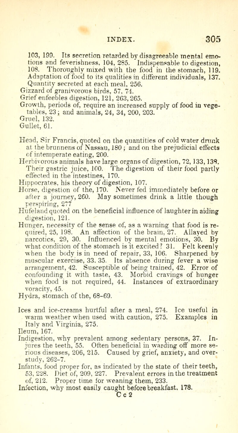 103, 199. Its secretion retarded by disagreeable mental emo- tions and feverishness, 104, 285. Indispensable to digestion, 108. Thoroughly mixed with the food in the stomach, 119. Adaptation of food to its qualities in different individuals, 137. Quantity secreted at each meal, 256. Gizzard of granivorous birds, 57, 71. Grief enfeebles digestion, 121, 203,265. Growth, periods of, require an increased supply of food in vege- tables, 23; and animals, 24, 34, 200, 203. Gruel, 132. Gullet, 61. Head, Sir Francis, quoted on the quantities of cold water drunk at the brunnens of Nassau, 180 ; and on the prejudicial effects of intemperate eating, 200. Herbivorous animals have large organs of digestion, 72,133,13R. Their gastric juice, 100. The digestion of their food partly effected in the intestines, 170. Hippocrates, his theory of digestion, 107. Horse, digestion of the, 170. Never fed immediately before or after a journey, 260. May sometimes drink a little though perspiring, 2T7 Hufeland quoted on the beneficial influence of laughter in aiding digestion. 121. Hunger, necessity of the sense of, as a warning that food is re- quired, 25, 198. An affection of the brain, 27. Allayed by narcotics. 29, 30. Influenced by mental emotions, 30. By what condition of the stomach is it excited? 31. Felt keenly when the body is in need of repair, 33, 106. Sharpened by muscular exercise, 33. 35. Its absence during fever a wise arrangement, 42. Susceptible of being trained, 42. Error of confounding it with taste, 43. Morbid cravings of hunger when food is not required, 44. Instances of extraordinary voracity, 45. Hydra, stomach of the, 68-69. Ices and ice-creams hurtful after a meal, 274. Ice useful in warm weather when used with caution, 275. Examples in Italy and Virginia, 275. Ileum, 167. Indigestion, why prevalent among sedentary persons, 37. In- jures the teeth, 55. Often beneficial in warding off more se- rious diseases, 206, 215. Caused by grief, anxiety, and over- study, 262-7. Infants', food proper for, as indicated by the state of their teeth, 53. 228. Diet of, 209, 227. Prevalent errors in the treatment of, 212. Proper time for weaning them, 233. Infection, why most easily caught before breakfast. 178. C c 2