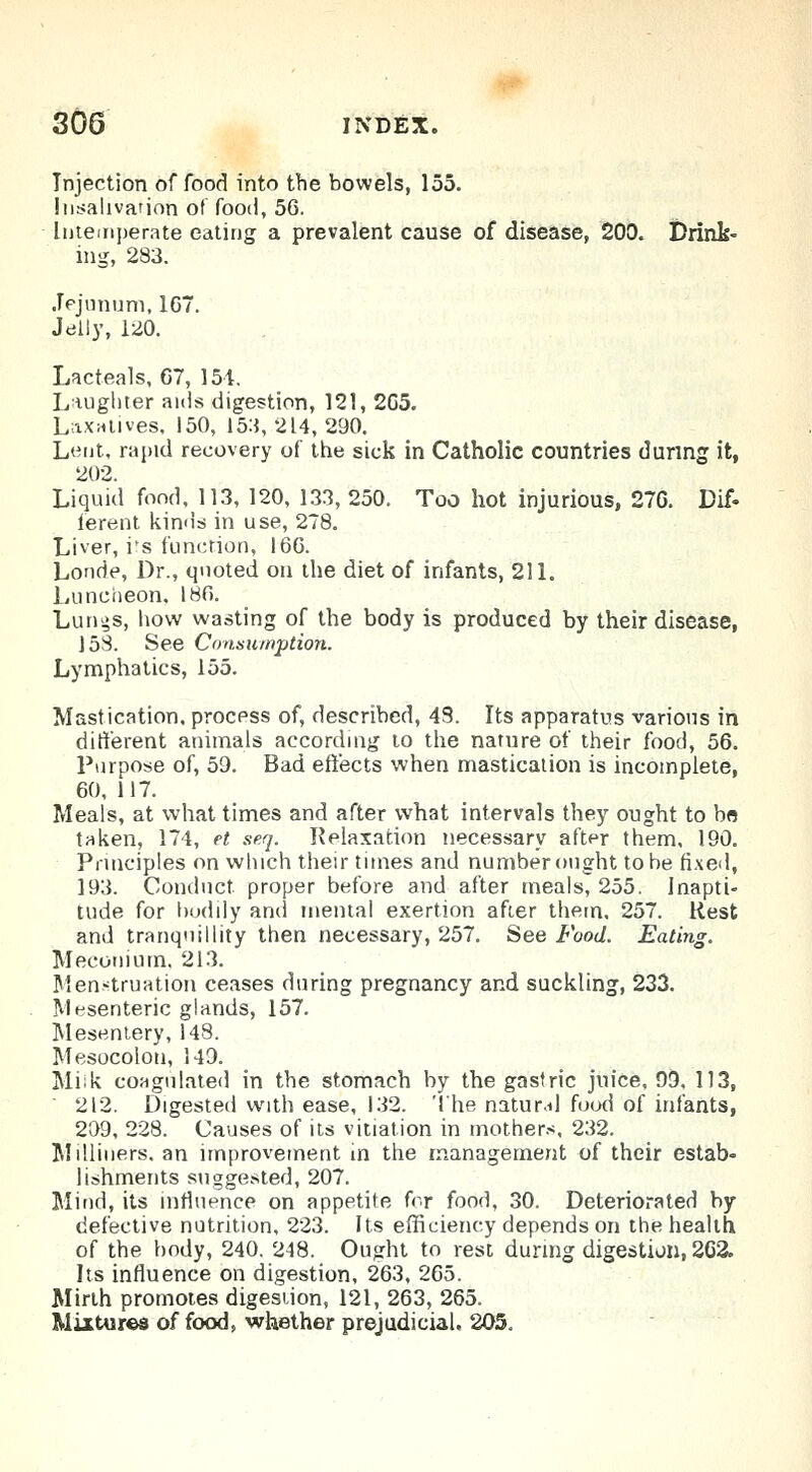 Injection of food into the bowels, 155. Insalivarion of food, 56. Intemperate eating a prevalent cause of disease, 200. Drink- ing, 233. Jejunum, 107. Jelly, 120. Lacteals, 67, 154. Laughter aids digestion, 121, 2G5. Laxatives, 150, 153,214,290. Lent, rapid recovery of the sick in Catholic countries during it, 202. Liquid food, 113, 120, 133, 250. Too hot injurious, 276. Dif- ferent kinds in use, 278. Liver, irs function, 166. Londe, Dr., quoted on the diet of infants, 211. Luncheon. 186. Lurii>s, how wasting of the body is produced by their disease, 15S. See Consumption. Lymphatics, 155. Mastication, process of, described, 43. Its apparatus various in different animals according to the nature of their food, 56. Purpose of, 59. Bad effects when mastication is incomplete, 60, 117. Meals, at what times and after what intervals they ought to bo taken, 174, et seq. Relaxation necessary after them, 190. Principles on which their times and number ought to be fixed, 193. Conduct proper before and after meals 255. Inapti- tude for bodily and mental exertion after them, 257. Rest and tranquillity then necessary, 257. See Food. Eating. Meconium. 213. Menstruation ceases during pregnancy and suckling, 233. Mesenteric glands, 157. Mesentery, 148. Mesocolon, 149. Milk coagulated in the stomach by the gastric juice, 99, 113, ' 212. Digested with ease, 132. '1'he natur.il food of infants, 209, 228. Causes of its vitiation in mothers, 232. Milliners, an improvement in the management of their estab- lishments suggested, 207. Mind, its influence on appetite frr food, 30. Deteriorated by defective nutrition, 223. Its efficiency depends on the health of the body, 240. 248. Ought to rest during digestion, 2C2. Its influence on digestion, 263, 265. Mirth promotes digestion, 121, 263, 265. Mixtures of food, whether prejudicial, 205.