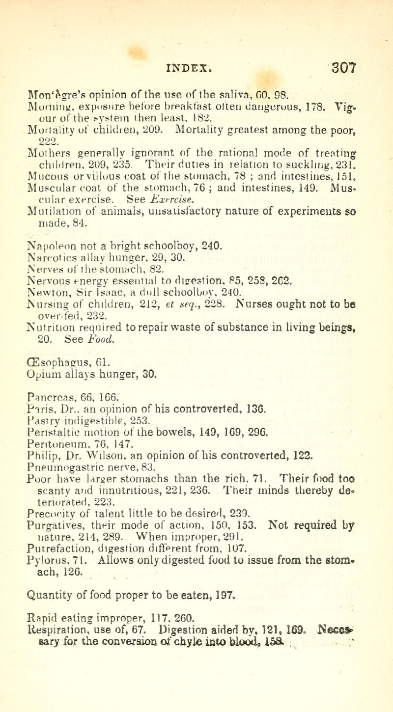 Mon'e.gre's opinion of the use of the saliva, GO, 08. Morning, exposure before breakfast often dangerous, 178. Vig- our of the system then least. 182. Mortality of' children, 200. Mortality greatest among the poor, 222 Mo!hers generally ignorant of the rational mode of treating children. 200, 235. Their duties in relation to suckling, 231. Mucous orvillous coat of the stomach, 78 ; and intestines, J51. Muscular coat of the stomach, 76 ; and intestines, 149. Mus- cular exercise. See Exircise. Mutilation of animals, unsatisfactory nature of experiments so made, 84. Napoleon not a bright schoolboy, 240. Narcotics allay hunger. 29, 30. Nerves of the stomach, 82. Nervous energy essential to digestion. 85, 258, 2C2. Newton, Sir Isaac, a dull schoolboy, 240. Nursing of children, 212, et seq., 228. Nurses ought not to be over-fed, 232. Nutrition required to repair waste of substance in living beings, 20. See Food. (Esophagus, 61. Opium allays hunger, 30. Pancreas, 66, 166. Paris, Dr.. an opinion of his controverted, 136. Pastry indigestible, 253. Peristaltic motion of the bowels, 149, 169, 296. Peritoneum, 76, 147. Philip, Dr. Wilson, an opinion of his controverted, 122. Pneumogastric nerve, 83. Poor have larger stomachs than the rich. 71. Their food too scanty and innutntious, 221, 236. Their minds thereby de- teriorated, 223. Precocity of talent little to be desired, 239. Purgatives, their mode of action, 150, 153. Not required by nature, 214, 289. When improper, 291. Putrefaction, digestion different from, 107. Pylorus. 71. Allows only digested food to issue from the stom- ach, 126. Quantity of food proper to be eaten, 197. Rapid eating improper, 117. 260. Respiration, use of, 67. Digestion aided by. 121, 169. Neccs* sary for the conversion of chyle into blood, 158s ;