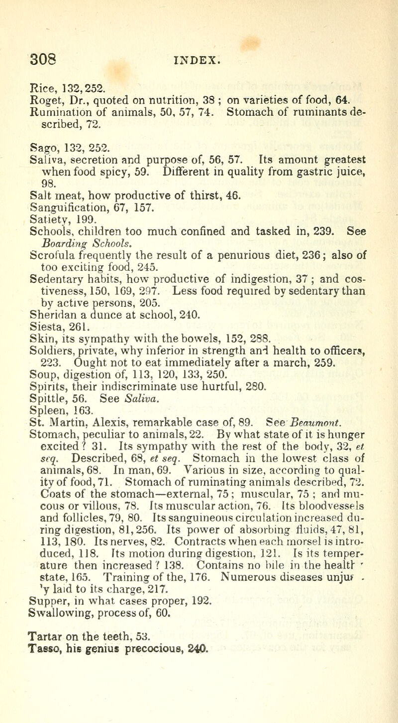 Rice, 132,252. Roget, Dr., quoted on nutrition, 38 ; on varieties of food, 64. Rumination of animals, 50, 57, 74. Stomach of ruminants de- scribed, 72. Sago, 132, 252. Saliva, secretion and purpose of, 56, 57. Its amount greatest when food spicy, 59. Different in quality from gastric juice, 98. Salt meat, how productive of thirst, 46. Sanguification, 67, 157. Satiety, 199. Schools, children too much confined and tasked in, 239. See Boarding Schools. Scrofula frequently the result of a penurious diet, 236; also of too exciting food, 245. Sedentary habits, how productive of indigestion, 37 ; and cos- tiveness, 150, 169, 297. Less food required by sedentary than by active persons, 205. Sheridan a dunce at school, 240. Siesta, 261. Skin, its sympathy with the bowels, 152, 288. Soldiers, private, why inferior in strength and health to officers, 223. Ought not to eat immediately after a march, 259. Soup, digestion of, 113, 120, 133, 250. Spirits, their indiscriminate use hurtful, 280. Spittle, 56. See Saliva. Spleen, 163. St. Martin, Alexis, remarkable case of, 89. See Beaumont. Stomach, peculiar to animals, 22. By what state of it is hunger excited? 31. Its sympathy with the rest of the body, 32, et sea. Described, 68, et seq. Stomach in the lowest class of animals, 68. In man, 69. Various in size, according to qual- ity of food, 71. Stomach of ruminating animals described, 72. Coats of the stomach—external, 75 ; muscular, 75 ; and mu- cous or villous, 78. Its muscular action, 76. Its bloodvessels and follicles, 79, 80. Its sanguineous circulation increased du- ring digestion, 81,256. Its power of absorbing fluids, 47, 81, 113,180. Its nerves, 82. Contracts when each morsel is intro- duced, 118. Its motion during digestion, 121. Is its temper- ature then increased ''. 138. Contains no bile in the health ' state, 165. Training of the, 176. Numerous diseases unju? . 'y laid to its charge, 217. Supper, in what cases proper, 192. Swallowing, process of, 60. Tartar on the teeth, 53. Tasso, his genius precocious, 240.