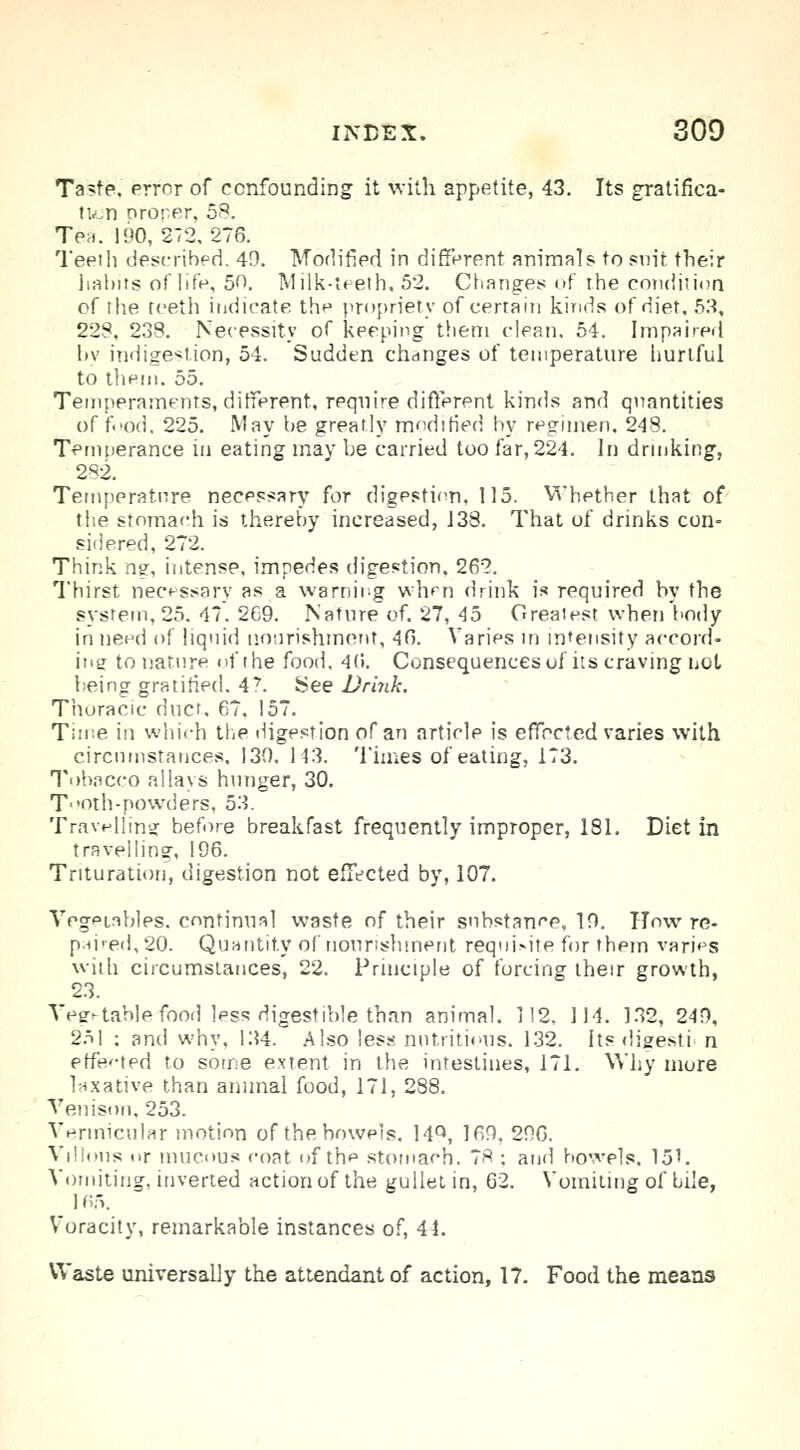 Taste, error of confounding it with appetite, 43. Its gratifica- tion oroper, 58. Tea. 190, 272,276. Teeth described. 49. Modified in different animals to suit their halms of life, 5f>. Milk-teeth, 52. Changes of the condition of the teeth indicate the propriety of certain kinds of diet, 53, 228, 238. Necessity of keeping them clean. 54. Impaired by indigestion, 54. Sudden changes of temperature hurtful to them. 55. Temperaments, different, require different kinds and quantities of food, 225. May be greatly modified by regimen, 248. Temperance in eating may be carried too far, 224. In drinking, 282. Temperature necessary for digestion, 115. Whether that of the stomach is thereby increased, 138. That of drinks con- sidered, 272. Think ns, intense, impedes digestion, 262. Thirst necessary as a warning when drink is required by the system, 25. 47. 269. Nature of. 27, 45 Greatest when body in need of liquid nourishment, 46. Varies in intensity accord- ing to nature of the food. 4(i. Consequences uf its craving not being gratified. 47. See Brink. Thoracic duct. 67. 157. Time in which the digestion of an article is effected varies with circumstances. 130. 143. Times of eating, 173. Tobacco allays hunger, 30. T'oth-powders, 53. Travelling before breakfast frequently improper, 181. Diet in travelling, 196. Trituration, digestion not effected by, 107. Vegetables, continual waste of their substance, 19. How re- pd-ed, 20. Quantity of nourishment requisite for them varies with circumstances, 22. Principle of forcing their growth, 23. Vegetable food less digestible than animal. 112, 114. 132, 249, 251 ; and why, 134. Also less nutritious. 132. Its digestr n effevted to some extent in the intestines, 171. Why more laxative than animal food, 171, 288. Venison, 253. Vermicular motion of the bowels. 14°, 169, 296. Villous t.r mucous coat of the stomach. 7S : and bowels. 151. Vomiting, inverted action of the gullet in, 62. Vomiting of bile, 165. Voracity, remarkable instances of, 44. Waste universally the attendant of action, 17. Food the means