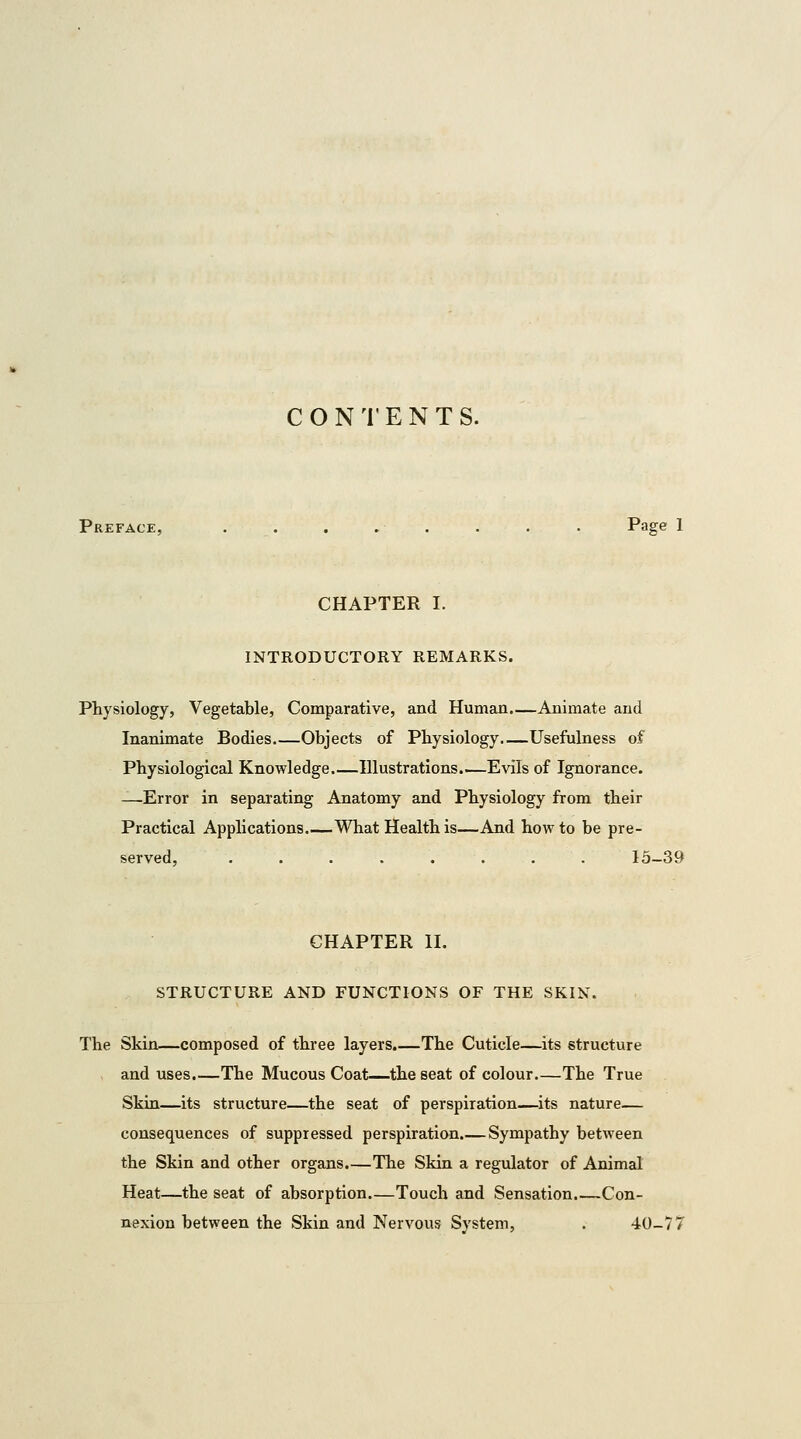 CONTENTS. Preface, . . . . . . . . Page 1 CHAPTER I. INTRODUCTORY REMARKS. Physiology, Vegetable, Comparative, and Human.—Animate and Inanimate Bodies Objects of Physiology.—Usefulness of Physiological Knowledge.—Illustrations.—Evils of Ignorance. —Error in separating Anatomy and Physiology from their Practical Applications What Health is—And how to be pre- served, 15-39 CHAPTER II. STRUCTURE AND FUNCTIONS OF THE SKIN. The Skin—composed of three layers.—The Cuticle—its structure and uses.—The Mucous Coat—the seat of colour—The True Skin—its structure—the seat of perspiration—its nature— consequences of suppressed perspiration.— Sympathy between the Skin and other organs.—The Skin a regulator of Animal Heat—the seat of absorption Touch and Sensation.—Con- nexion between the Skin and Nervous System, . 40-77