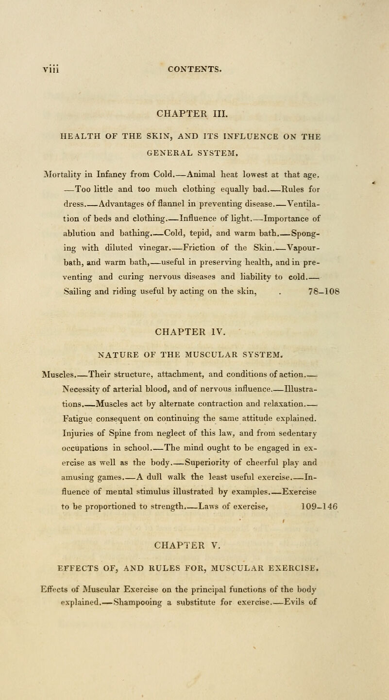 CHAPTER III. HEALTH OF THE SKIN, AND ITS INFLUENCE ON THE GENERAL SYSTEM. Mortality in Infancy from Cold.—Animal lieat lowest at that age. —Too little and too mucli clothing equally bad Rules for dress Advantages of flannel in preventing disease Ventila- tion of beds and clothing—Influence of light Importance of ablution and bathing.—Cold, tepid, and warm bath.—Spong- ing with diluted vinegar Friction of the Skin Vapour- bath, and warm bath,—useful in preserving health, and in pre- venting and curing nervous diseases and liability to cold.—. Sailing and riding useful by acting on the skin, . 78-108 CHAPTER IV. NATURE OF THE MUSCULAR SYSTEM. Muscles.—Their structure, attachment, and conditions of action Necessity of arterial blood, and of nervous influence.—Illustra- tions. Muscles act by alternate contraction and relaxation Fatigue consequent on continuing the same attitude explained. Injuries of Spine from neglect of this law, and from sedentary occupations in school.—The mind ought to be engaged in ex- ercise as well as the body -Superiority of cheerful play and amusing games A dull walk the least useful exercise In- fluence of mental stimulus illustrated by examples.—Exercise to be proportioned to strength.—Laws of exercise, 109-146 CHAPTER V. EFFECTS OF, AND RULES FOR, MUSCULAR EXERCISE. Efi'ects of Muscular Exercise on the principal functions of the body explained.—Shampooing a substitute for exercise Evils of