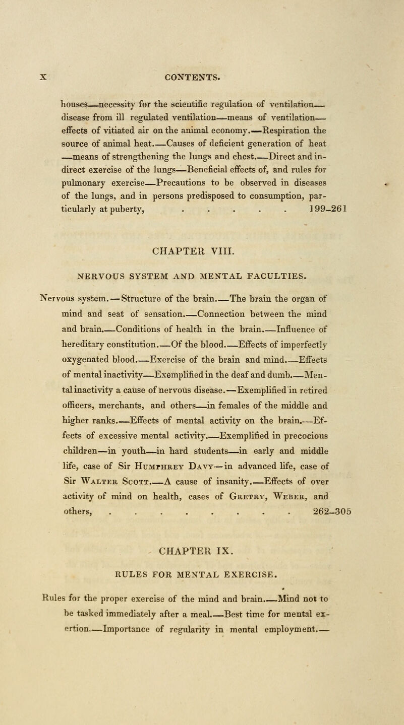 houses—necessity for the scientific regulation of ventilation— disease from ill regulated ventilation—means of ventilation— effects of vitiated air on the animal economy.—Respiration the source of animal heat.—Causes of deficient generation of heat —means of strengthening the lungs and chest.—Direct and in- direct exercise of the lungs^Beneficial effects of, and rules for pulmonary exercise—Precautions to be observed in diseases of the lungs, and in persons predisposed to consumption, par- ticularly at puberty, .....] 99-261 CHAPTER VIII. NERVOUS SYSTEM AND MENTAL FACULTIES. Nervous system. — Structure of the brain The brain the organ of mind and seat of sensation Connection between the mind and brain.—Conditions of health in the brain Influence of hereditary constitution Of the blood.—Effects of imperfectly oxygenated blood.—Exercise of the brain and mind Effects of mental inactivity—Exemplified in the deaf and dumb Men- tal inactivity a cause of nervous disease.—Exemplified in retired officers,, merchants, and others—in females of the middle and higher ranks Effects of mental activity on the brain Ef- fects of excessive mental activity.—Exemplified in precocious children—in youth—in hard students—in early and middle life, case of Sir Humphrey Davy—in advanced life, case of Sir Walter Scott A cause of insanity.—Effects of over activity of mind on health, cases of Gretry, Weber, and others, 262-306 . CHAPTER IX. RULES FOR MENTAL EXERCISE. Rules for the proper exercise of the mind and brain.—Mind not to be tasked immediately after a meal.—Best time for mental ex- ertion—Importance of regularity in mental employment
