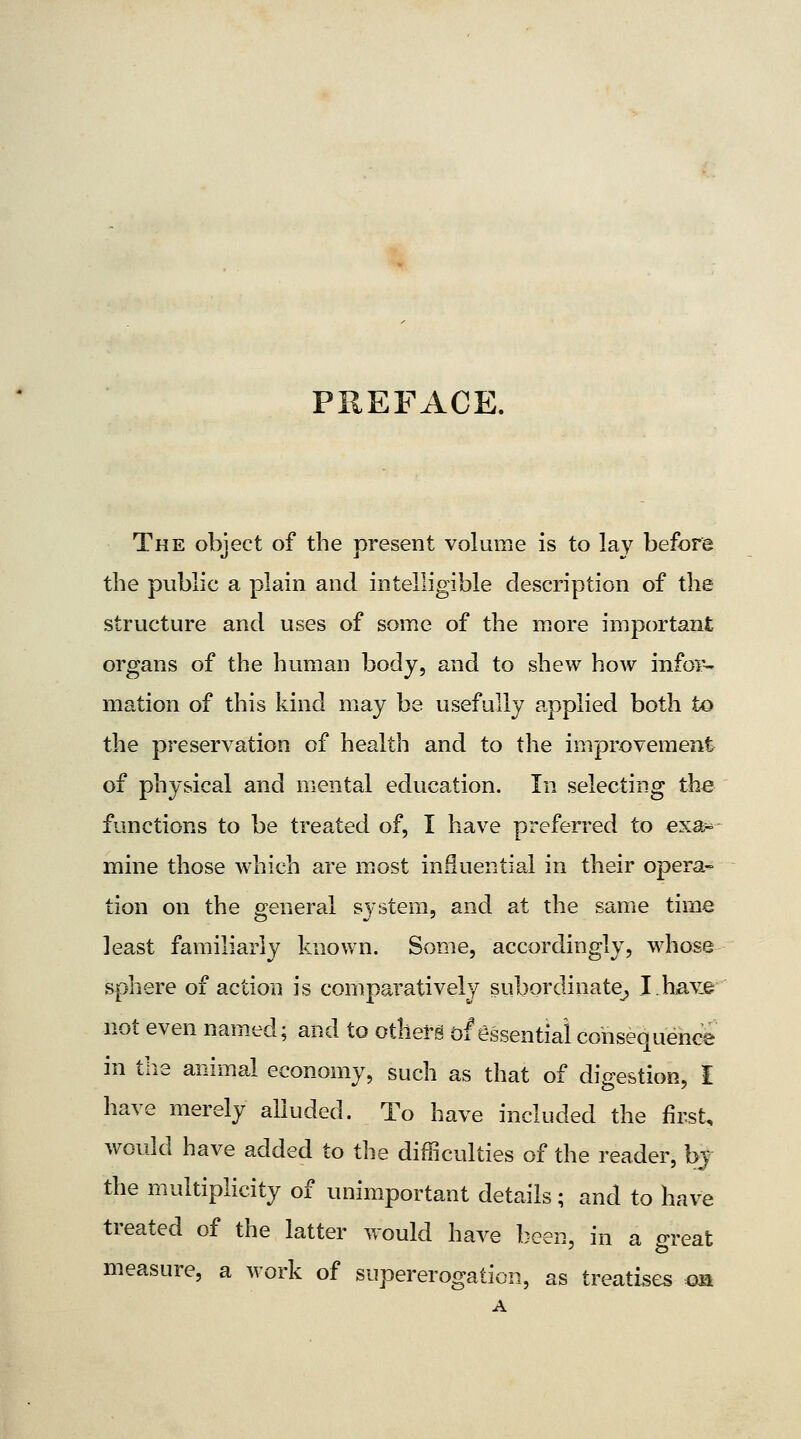 PREFACE. The object of the present volume is to lay before the public a plain and intelligible description of tlie structure and uses of some of the more important organs of the human body, and to shew how infor- mation of this kind may be usefully p.pplied both to the preservation of health and to the improvement of physical and mental education. In selecting the functions to be treated of, I have preferred to exa^ mine those which are m^ost influential in their opera- tion on the general system, and at the same time least familiarly known. Some, accordingly, whose sphere of action is comparatively subordinate^ I.have not even named; and to othefg of essential consequence in the animal economy, such as that of digestion, I have merely alluded. To have included the first, would have added to the difficulties of the reader, bj the multiplicity of unimportant details; and to have treated of the latter would have been, in a o-reat measure, a work of supererogation, as treatises on A