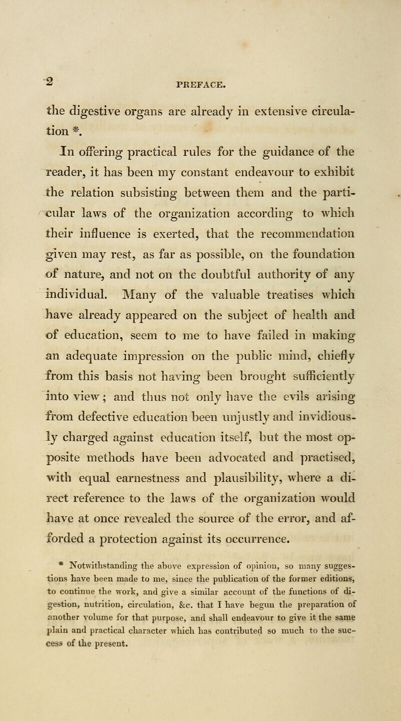 the digestive organs are already in extensiv^e circula- tion *. In offering practical rules for the guidance of tlie reader, it has been my constant endeavour to exhibit the relation subsisting between them and the parti- cular laws of the organization according to which their influence is exerted, that the recommendation given may rest, as far as possible, on the foundation of nature, and not on the doubtful authority of any individual. Many of the valuable treatises which have already appeared on the subject of health and of education, seem to me to have failed in making an adequate im.pression on the public mind, chiefly from this basis not having been brought sufficiently into view; and thus not only have the evils arising from defective education been unjustly and invidious- ly charged against education itself, but the most op- posite methods have been advocated and practised, with equal earnestness and plausibility, where a di- rect reference to the laws of the organization would have at once revealed the source of the error, and af- forded a protection against its occurrence. * Notwltlistanding the above expression of oplniou, so many sugges- tions have been made to me, since the publication of the former editions, to continue the work, and give a similar account of the functions of di- gestion, nutrition, circulation, &c. that I have begun the preparation of another volume for that purpose, and shall endeavour to give it the same plain and practical character which has contributed so much to the suc- cess of the present.